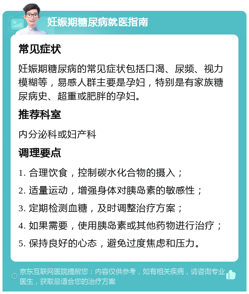 妊娠期糖尿病就医指南 常见症状 妊娠期糖尿病的常见症状包括口渴、尿频、视力模糊等，易感人群主要是孕妇，特别是有家族糖尿病史、超重或肥胖的孕妇。 推荐科室 内分泌科或妇产科 调理要点 1. 合理饮食，控制碳水化合物的摄入； 2. 适量运动，增强身体对胰岛素的敏感性； 3. 定期检测血糖，及时调整治疗方案； 4. 如果需要，使用胰岛素或其他药物进行治疗； 5. 保持良好的心态，避免过度焦虑和压力。