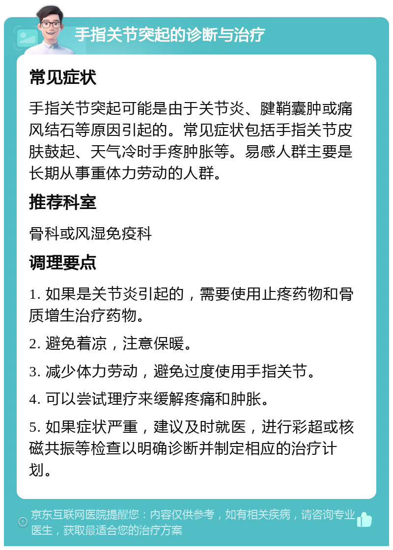 手指关节突起的诊断与治疗 常见症状 手指关节突起可能是由于关节炎、腱鞘囊肿或痛风结石等原因引起的。常见症状包括手指关节皮肤鼓起、天气冷时手疼肿胀等。易感人群主要是长期从事重体力劳动的人群。 推荐科室 骨科或风湿免疫科 调理要点 1. 如果是关节炎引起的，需要使用止疼药物和骨质增生治疗药物。 2. 避免着凉，注意保暖。 3. 减少体力劳动，避免过度使用手指关节。 4. 可以尝试理疗来缓解疼痛和肿胀。 5. 如果症状严重，建议及时就医，进行彩超或核磁共振等检查以明确诊断并制定相应的治疗计划。