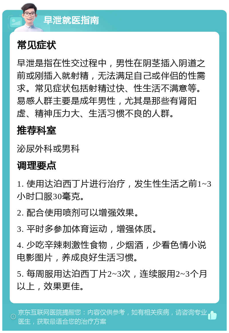 早泄就医指南 常见症状 早泄是指在性交过程中，男性在阴茎插入阴道之前或刚插入就射精，无法满足自己或伴侣的性需求。常见症状包括射精过快、性生活不满意等。易感人群主要是成年男性，尤其是那些有肾阳虚、精神压力大、生活习惯不良的人群。 推荐科室 泌尿外科或男科 调理要点 1. 使用达泊西丁片进行治疗，发生性生活之前1~3小时口服30毫克。 2. 配合使用喷剂可以增强效果。 3. 平时多参加体育运动，增强体质。 4. 少吃辛辣刺激性食物，少烟酒，少看色情小说电影图片，养成良好生活习惯。 5. 每周服用达泊西丁片2~3次，连续服用2~3个月以上，效果更佳。