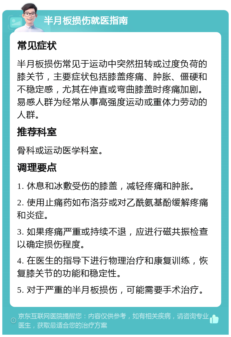 半月板损伤就医指南 常见症状 半月板损伤常见于运动中突然扭转或过度负荷的膝关节，主要症状包括膝盖疼痛、肿胀、僵硬和不稳定感，尤其在伸直或弯曲膝盖时疼痛加剧。易感人群为经常从事高强度运动或重体力劳动的人群。 推荐科室 骨科或运动医学科室。 调理要点 1. 休息和冰敷受伤的膝盖，减轻疼痛和肿胀。 2. 使用止痛药如布洛芬或对乙酰氨基酚缓解疼痛和炎症。 3. 如果疼痛严重或持续不退，应进行磁共振检查以确定损伤程度。 4. 在医生的指导下进行物理治疗和康复训练，恢复膝关节的功能和稳定性。 5. 对于严重的半月板损伤，可能需要手术治疗。