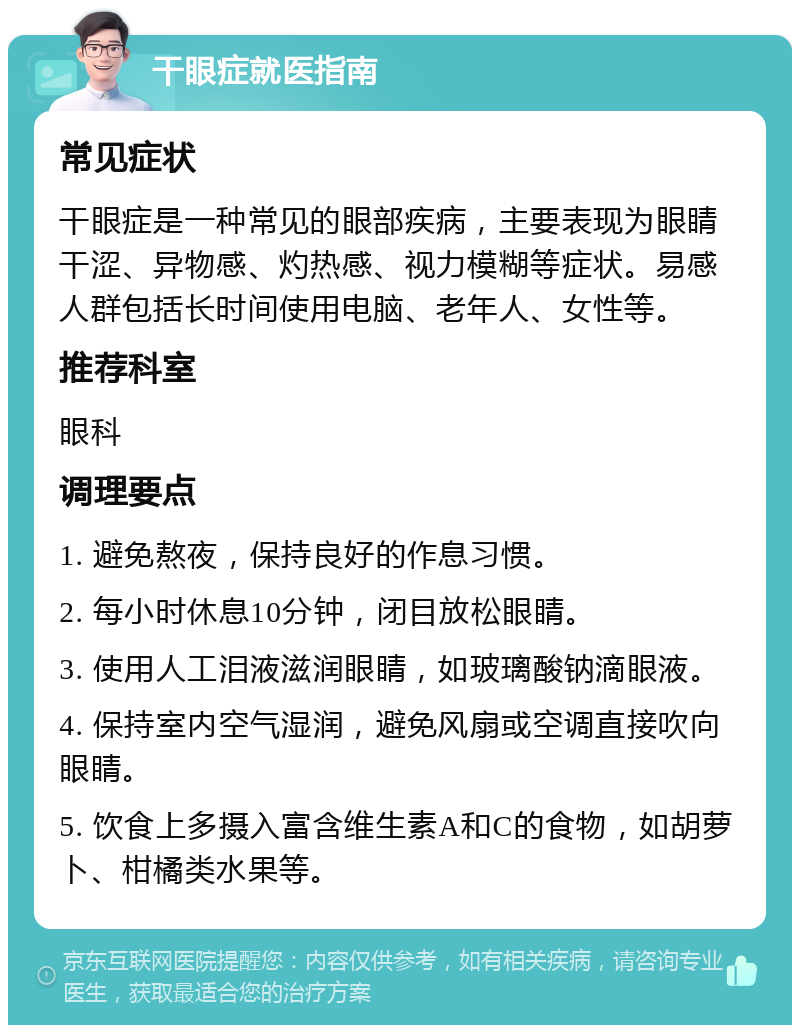 干眼症就医指南 常见症状 干眼症是一种常见的眼部疾病，主要表现为眼睛干涩、异物感、灼热感、视力模糊等症状。易感人群包括长时间使用电脑、老年人、女性等。 推荐科室 眼科 调理要点 1. 避免熬夜，保持良好的作息习惯。 2. 每小时休息10分钟，闭目放松眼睛。 3. 使用人工泪液滋润眼睛，如玻璃酸钠滴眼液。 4. 保持室内空气湿润，避免风扇或空调直接吹向眼睛。 5. 饮食上多摄入富含维生素A和C的食物，如胡萝卜、柑橘类水果等。