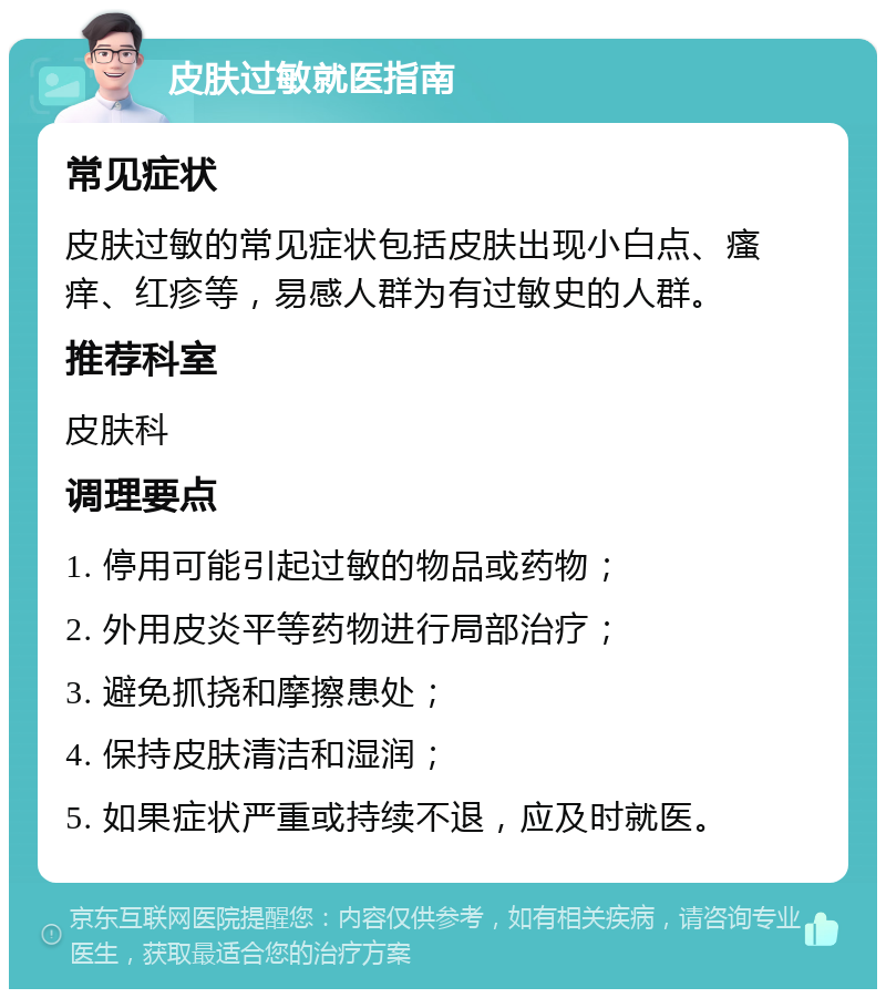 皮肤过敏就医指南 常见症状 皮肤过敏的常见症状包括皮肤出现小白点、瘙痒、红疹等，易感人群为有过敏史的人群。 推荐科室 皮肤科 调理要点 1. 停用可能引起过敏的物品或药物； 2. 外用皮炎平等药物进行局部治疗； 3. 避免抓挠和摩擦患处； 4. 保持皮肤清洁和湿润； 5. 如果症状严重或持续不退，应及时就医。