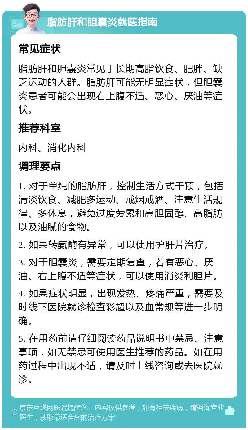 脂肪肝和胆囊炎就医指南 常见症状 脂肪肝和胆囊炎常见于长期高脂饮食、肥胖、缺乏运动的人群。脂肪肝可能无明显症状，但胆囊炎患者可能会出现右上腹不适、恶心、厌油等症状。 推荐科室 内科、消化内科 调理要点 1. 对于单纯的脂肪肝，控制生活方式干预，包括清淡饮食、减肥多运动、戒烟戒酒、注意生活规律、多休息，避免过度劳累和高胆固醇、高脂肪以及油腻的食物。 2. 如果转氨酶有异常，可以使用护肝片治疗。 3. 对于胆囊炎，需要定期复查，若有恶心、厌油、右上腹不适等症状，可以使用消炎利胆片。 4. 如果症状明显，出现发热、疼痛严重，需要及时线下医院就诊检查彩超以及血常规等进一步明确。 5. 在用药前请仔细阅读药品说明书中禁忌、注意事项，如无禁忌可使用医生推荐的药品。如在用药过程中出现不适，请及时上线咨询或去医院就诊。