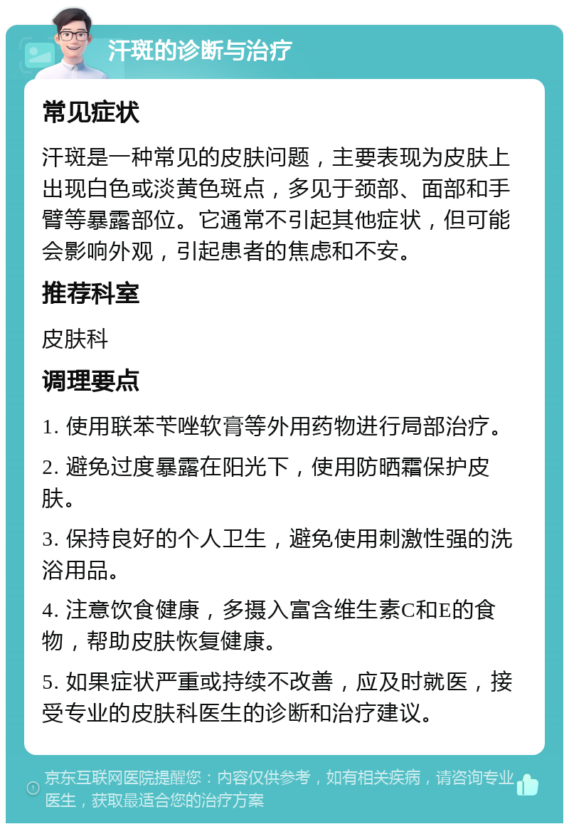 汗斑的诊断与治疗 常见症状 汗斑是一种常见的皮肤问题，主要表现为皮肤上出现白色或淡黄色斑点，多见于颈部、面部和手臂等暴露部位。它通常不引起其他症状，但可能会影响外观，引起患者的焦虑和不安。 推荐科室 皮肤科 调理要点 1. 使用联苯苄唑软膏等外用药物进行局部治疗。 2. 避免过度暴露在阳光下，使用防晒霜保护皮肤。 3. 保持良好的个人卫生，避免使用刺激性强的洗浴用品。 4. 注意饮食健康，多摄入富含维生素C和E的食物，帮助皮肤恢复健康。 5. 如果症状严重或持续不改善，应及时就医，接受专业的皮肤科医生的诊断和治疗建议。