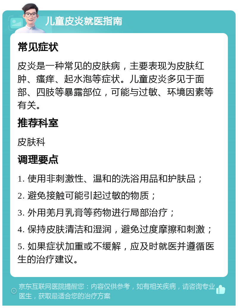 儿童皮炎就医指南 常见症状 皮炎是一种常见的皮肤病，主要表现为皮肤红肿、瘙痒、起水泡等症状。儿童皮炎多见于面部、四肢等暴露部位，可能与过敏、环境因素等有关。 推荐科室 皮肤科 调理要点 1. 使用非刺激性、温和的洗浴用品和护肤品； 2. 避免接触可能引起过敏的物质； 3. 外用羌月乳膏等药物进行局部治疗； 4. 保持皮肤清洁和湿润，避免过度摩擦和刺激； 5. 如果症状加重或不缓解，应及时就医并遵循医生的治疗建议。