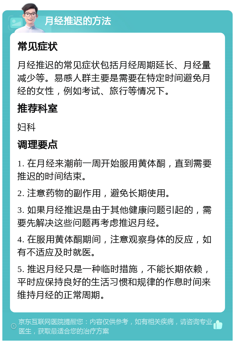 月经推迟的方法 常见症状 月经推迟的常见症状包括月经周期延长、月经量减少等。易感人群主要是需要在特定时间避免月经的女性，例如考试、旅行等情况下。 推荐科室 妇科 调理要点 1. 在月经来潮前一周开始服用黄体酮，直到需要推迟的时间结束。 2. 注意药物的副作用，避免长期使用。 3. 如果月经推迟是由于其他健康问题引起的，需要先解决这些问题再考虑推迟月经。 4. 在服用黄体酮期间，注意观察身体的反应，如有不适应及时就医。 5. 推迟月经只是一种临时措施，不能长期依赖，平时应保持良好的生活习惯和规律的作息时间来维持月经的正常周期。