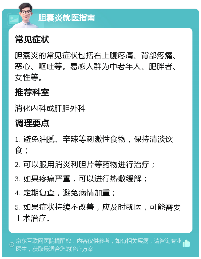 胆囊炎就医指南 常见症状 胆囊炎的常见症状包括右上腹疼痛、背部疼痛、恶心、呕吐等。易感人群为中老年人、肥胖者、女性等。 推荐科室 消化内科或肝胆外科 调理要点 1. 避免油腻、辛辣等刺激性食物，保持清淡饮食； 2. 可以服用消炎利胆片等药物进行治疗； 3. 如果疼痛严重，可以进行热敷缓解； 4. 定期复查，避免病情加重； 5. 如果症状持续不改善，应及时就医，可能需要手术治疗。