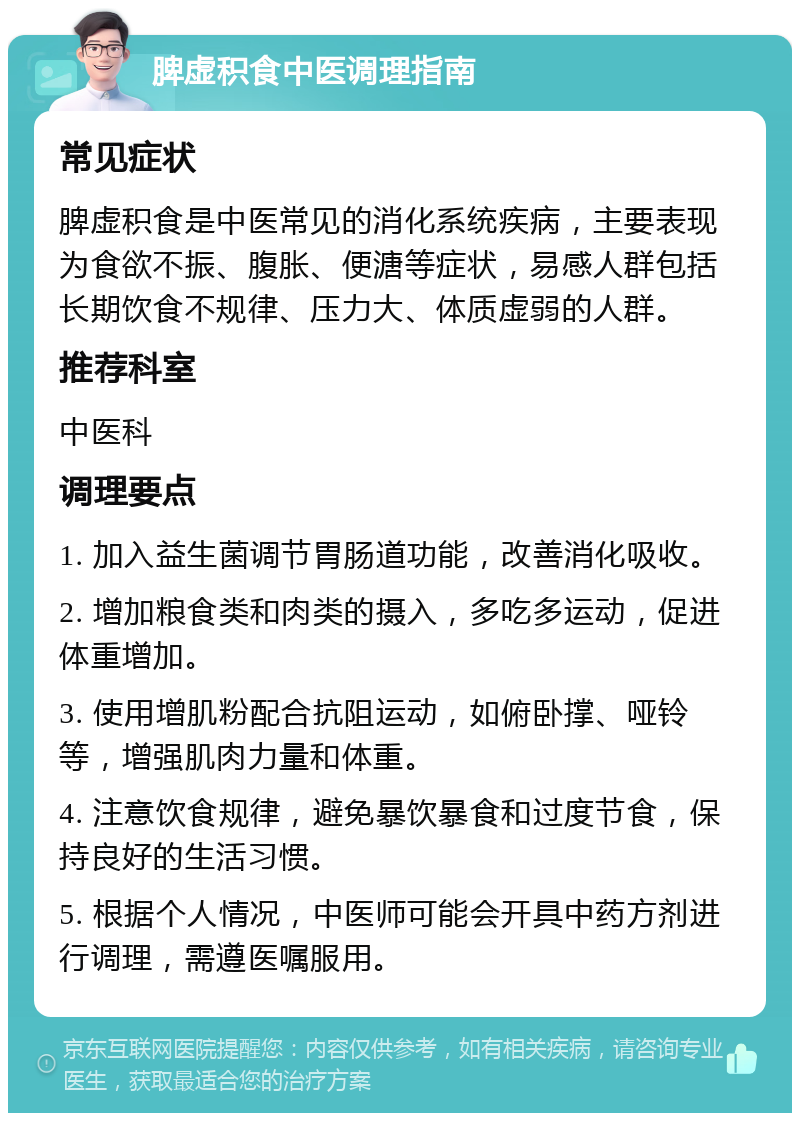 脾虚积食中医调理指南 常见症状 脾虚积食是中医常见的消化系统疾病，主要表现为食欲不振、腹胀、便溏等症状，易感人群包括长期饮食不规律、压力大、体质虚弱的人群。 推荐科室 中医科 调理要点 1. 加入益生菌调节胃肠道功能，改善消化吸收。 2. 增加粮食类和肉类的摄入，多吃多运动，促进体重增加。 3. 使用增肌粉配合抗阻运动，如俯卧撑、哑铃等，增强肌肉力量和体重。 4. 注意饮食规律，避免暴饮暴食和过度节食，保持良好的生活习惯。 5. 根据个人情况，中医师可能会开具中药方剂进行调理，需遵医嘱服用。