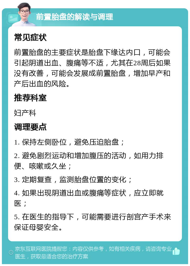 前置胎盘的解读与调理 常见症状 前置胎盘的主要症状是胎盘下缘达内口，可能会引起阴道出血、腹痛等不适，尤其在28周后如果没有改善，可能会发展成前置胎盘，增加早产和产后出血的风险。 推荐科室 妇产科 调理要点 1. 保持左侧卧位，避免压迫胎盘； 2. 避免剧烈运动和增加腹压的活动，如用力排便、咳嗽或久坐； 3. 定期复查，监测胎盘位置的变化； 4. 如果出现阴道出血或腹痛等症状，应立即就医； 5. 在医生的指导下，可能需要进行剖宫产手术来保证母婴安全。