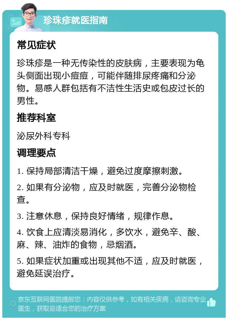 珍珠疹就医指南 常见症状 珍珠疹是一种无传染性的皮肤病，主要表现为龟头侧面出现小痘痘，可能伴随排尿疼痛和分泌物。易感人群包括有不洁性生活史或包皮过长的男性。 推荐科室 泌尿外科专科 调理要点 1. 保持局部清洁干燥，避免过度摩擦刺激。 2. 如果有分泌物，应及时就医，完善分泌物检查。 3. 注意休息，保持良好情绪，规律作息。 4. 饮食上应清淡易消化，多饮水，避免辛、酸、麻、辣、油炸的食物，忌烟酒。 5. 如果症状加重或出现其他不适，应及时就医，避免延误治疗。