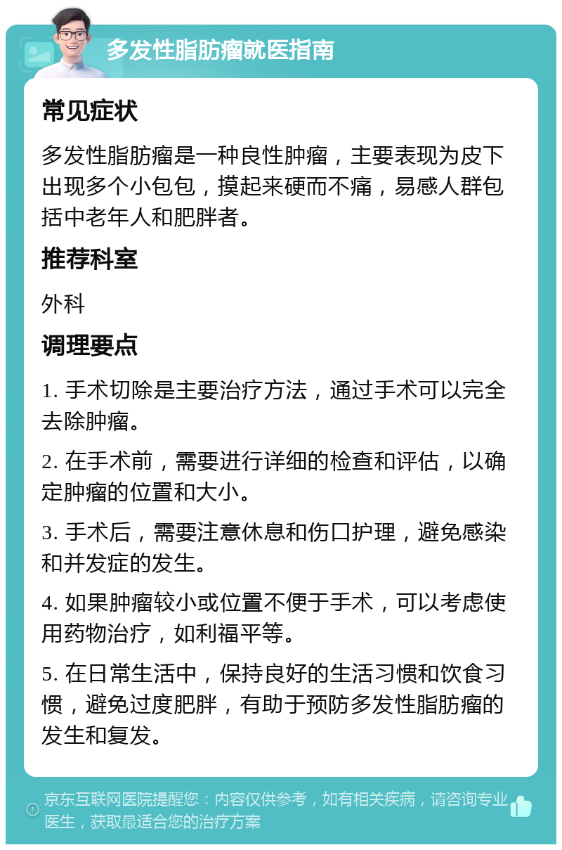 多发性脂肪瘤就医指南 常见症状 多发性脂肪瘤是一种良性肿瘤，主要表现为皮下出现多个小包包，摸起来硬而不痛，易感人群包括中老年人和肥胖者。 推荐科室 外科 调理要点 1. 手术切除是主要治疗方法，通过手术可以完全去除肿瘤。 2. 在手术前，需要进行详细的检查和评估，以确定肿瘤的位置和大小。 3. 手术后，需要注意休息和伤口护理，避免感染和并发症的发生。 4. 如果肿瘤较小或位置不便于手术，可以考虑使用药物治疗，如利福平等。 5. 在日常生活中，保持良好的生活习惯和饮食习惯，避免过度肥胖，有助于预防多发性脂肪瘤的发生和复发。