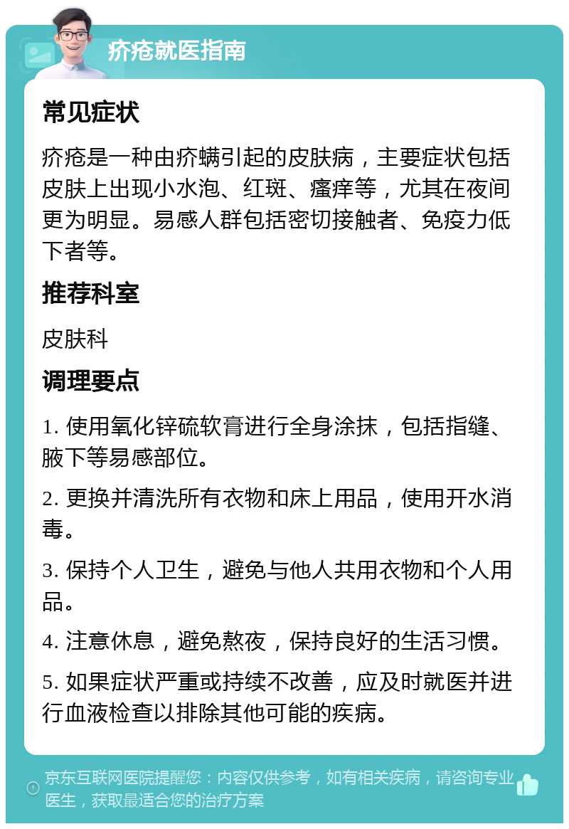 疥疮就医指南 常见症状 疥疮是一种由疥螨引起的皮肤病，主要症状包括皮肤上出现小水泡、红斑、瘙痒等，尤其在夜间更为明显。易感人群包括密切接触者、免疫力低下者等。 推荐科室 皮肤科 调理要点 1. 使用氧化锌硫软膏进行全身涂抹，包括指缝、腋下等易感部位。 2. 更换并清洗所有衣物和床上用品，使用开水消毒。 3. 保持个人卫生，避免与他人共用衣物和个人用品。 4. 注意休息，避免熬夜，保持良好的生活习惯。 5. 如果症状严重或持续不改善，应及时就医并进行血液检查以排除其他可能的疾病。