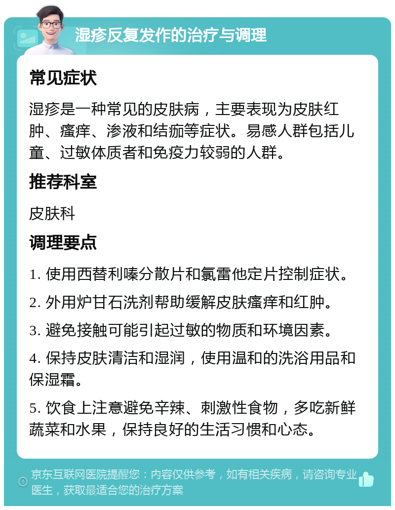 湿疹反复发作的治疗与调理 常见症状 湿疹是一种常见的皮肤病，主要表现为皮肤红肿、瘙痒、渗液和结痂等症状。易感人群包括儿童、过敏体质者和免疫力较弱的人群。 推荐科室 皮肤科 调理要点 1. 使用西替利嗪分散片和氯雷他定片控制症状。 2. 外用炉甘石洗剂帮助缓解皮肤瘙痒和红肿。 3. 避免接触可能引起过敏的物质和环境因素。 4. 保持皮肤清洁和湿润，使用温和的洗浴用品和保湿霜。 5. 饮食上注意避免辛辣、刺激性食物，多吃新鲜蔬菜和水果，保持良好的生活习惯和心态。