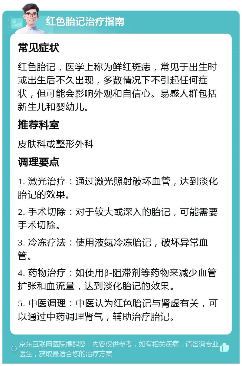 红色胎记治疗指南 常见症状 红色胎记，医学上称为鲜红斑痣，常见于出生时或出生后不久出现，多数情况下不引起任何症状，但可能会影响外观和自信心。易感人群包括新生儿和婴幼儿。 推荐科室 皮肤科或整形外科 调理要点 1. 激光治疗：通过激光照射破坏血管，达到淡化胎记的效果。 2. 手术切除：对于较大或深入的胎记，可能需要手术切除。 3. 冷冻疗法：使用液氮冷冻胎记，破坏异常血管。 4. 药物治疗：如使用β-阻滞剂等药物来减少血管扩张和血流量，达到淡化胎记的效果。 5. 中医调理：中医认为红色胎记与肾虚有关，可以通过中药调理肾气，辅助治疗胎记。