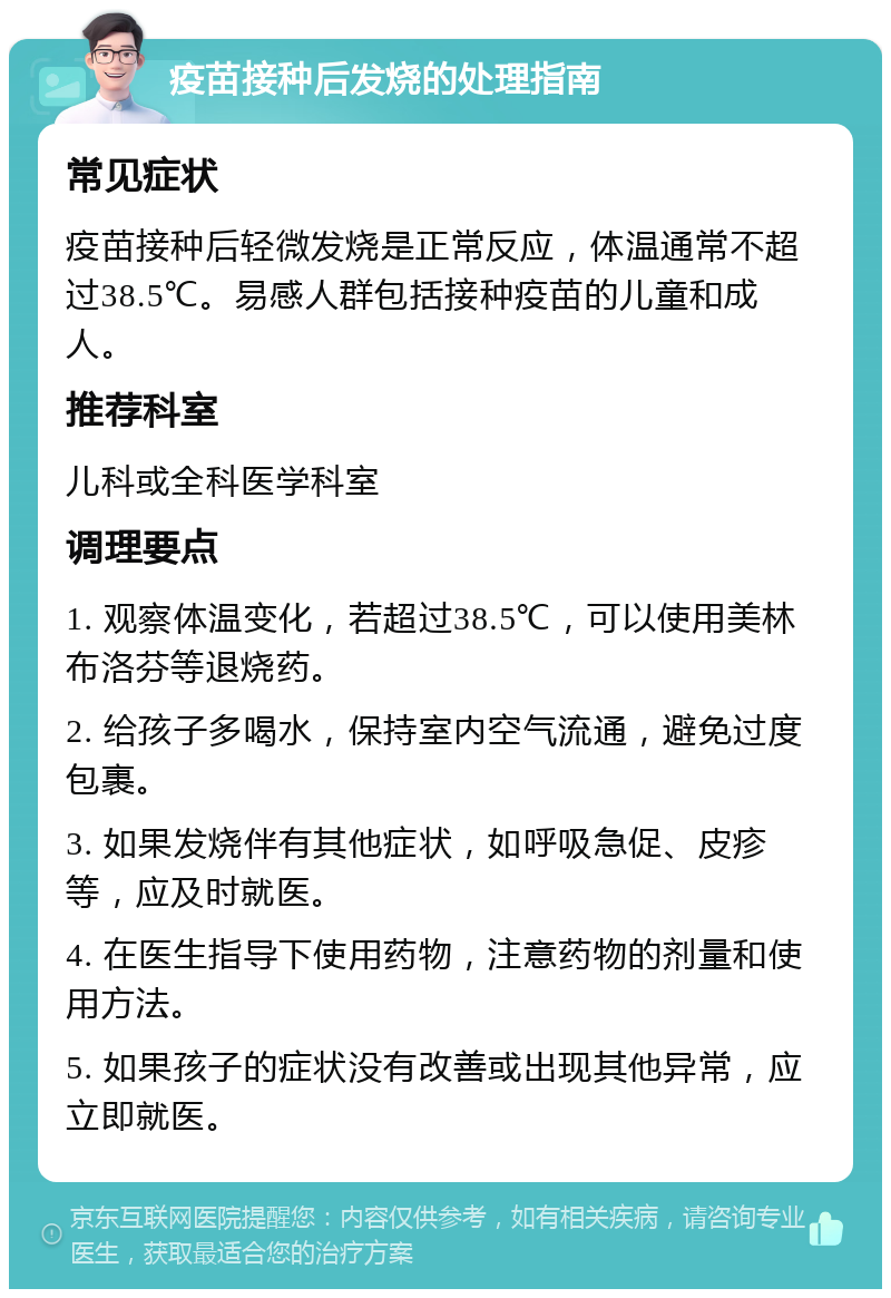 疫苗接种后发烧的处理指南 常见症状 疫苗接种后轻微发烧是正常反应，体温通常不超过38.5℃。易感人群包括接种疫苗的儿童和成人。 推荐科室 儿科或全科医学科室 调理要点 1. 观察体温变化，若超过38.5℃，可以使用美林布洛芬等退烧药。 2. 给孩子多喝水，保持室内空气流通，避免过度包裹。 3. 如果发烧伴有其他症状，如呼吸急促、皮疹等，应及时就医。 4. 在医生指导下使用药物，注意药物的剂量和使用方法。 5. 如果孩子的症状没有改善或出现其他异常，应立即就医。