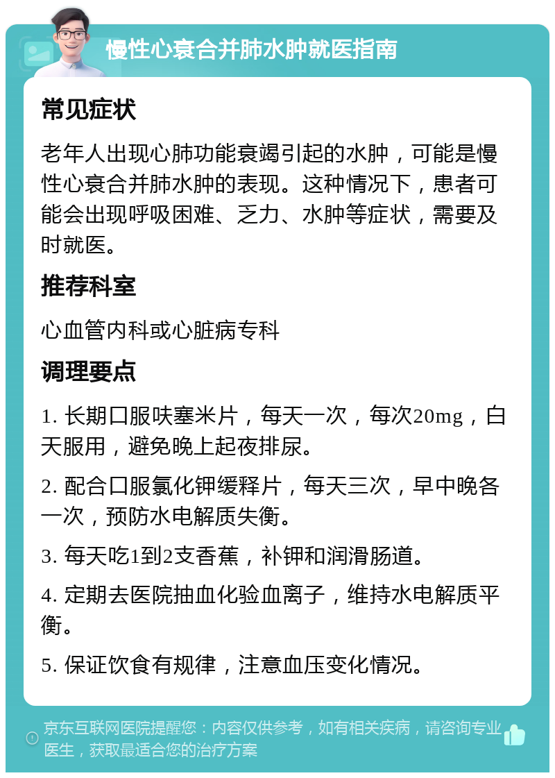 慢性心衰合并肺水肿就医指南 常见症状 老年人出现心肺功能衰竭引起的水肿，可能是慢性心衰合并肺水肿的表现。这种情况下，患者可能会出现呼吸困难、乏力、水肿等症状，需要及时就医。 推荐科室 心血管内科或心脏病专科 调理要点 1. 长期口服呋塞米片，每天一次，每次20mg，白天服用，避免晚上起夜排尿。 2. 配合口服氯化钾缓释片，每天三次，早中晚各一次，预防水电解质失衡。 3. 每天吃1到2支香蕉，补钾和润滑肠道。 4. 定期去医院抽血化验血离子，维持水电解质平衡。 5. 保证饮食有规律，注意血压变化情况。