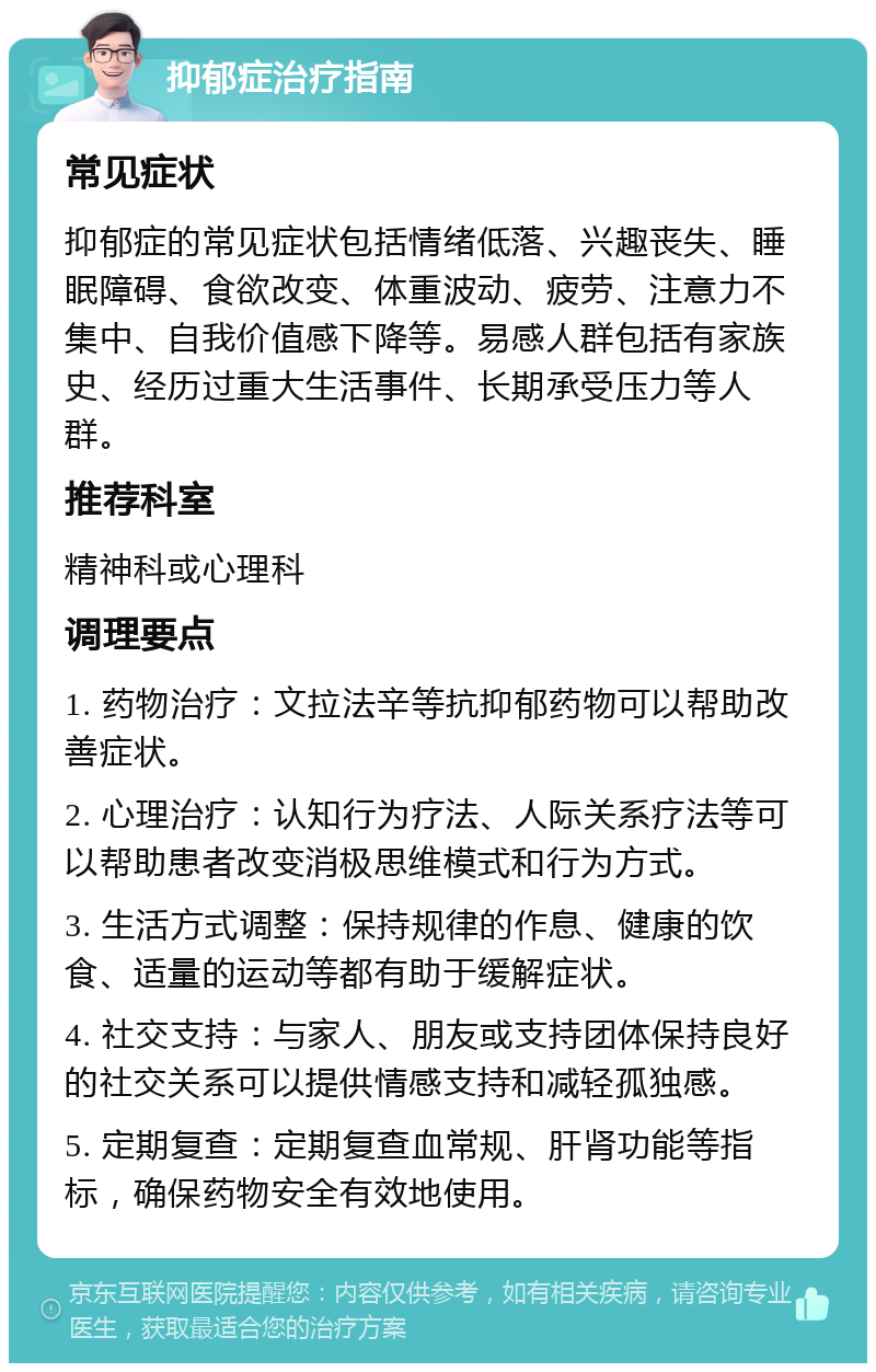 抑郁症治疗指南 常见症状 抑郁症的常见症状包括情绪低落、兴趣丧失、睡眠障碍、食欲改变、体重波动、疲劳、注意力不集中、自我价值感下降等。易感人群包括有家族史、经历过重大生活事件、长期承受压力等人群。 推荐科室 精神科或心理科 调理要点 1. 药物治疗：文拉法辛等抗抑郁药物可以帮助改善症状。 2. 心理治疗：认知行为疗法、人际关系疗法等可以帮助患者改变消极思维模式和行为方式。 3. 生活方式调整：保持规律的作息、健康的饮食、适量的运动等都有助于缓解症状。 4. 社交支持：与家人、朋友或支持团体保持良好的社交关系可以提供情感支持和减轻孤独感。 5. 定期复查：定期复查血常规、肝肾功能等指标，确保药物安全有效地使用。