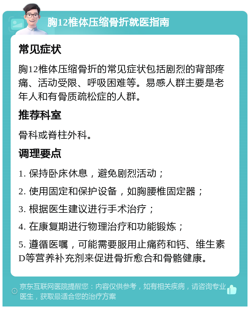 胸12椎体压缩骨折就医指南 常见症状 胸12椎体压缩骨折的常见症状包括剧烈的背部疼痛、活动受限、呼吸困难等。易感人群主要是老年人和有骨质疏松症的人群。 推荐科室 骨科或脊柱外科。 调理要点 1. 保持卧床休息，避免剧烈活动； 2. 使用固定和保护设备，如胸腰椎固定器； 3. 根据医生建议进行手术治疗； 4. 在康复期进行物理治疗和功能锻炼； 5. 遵循医嘱，可能需要服用止痛药和钙、维生素D等营养补充剂来促进骨折愈合和骨骼健康。