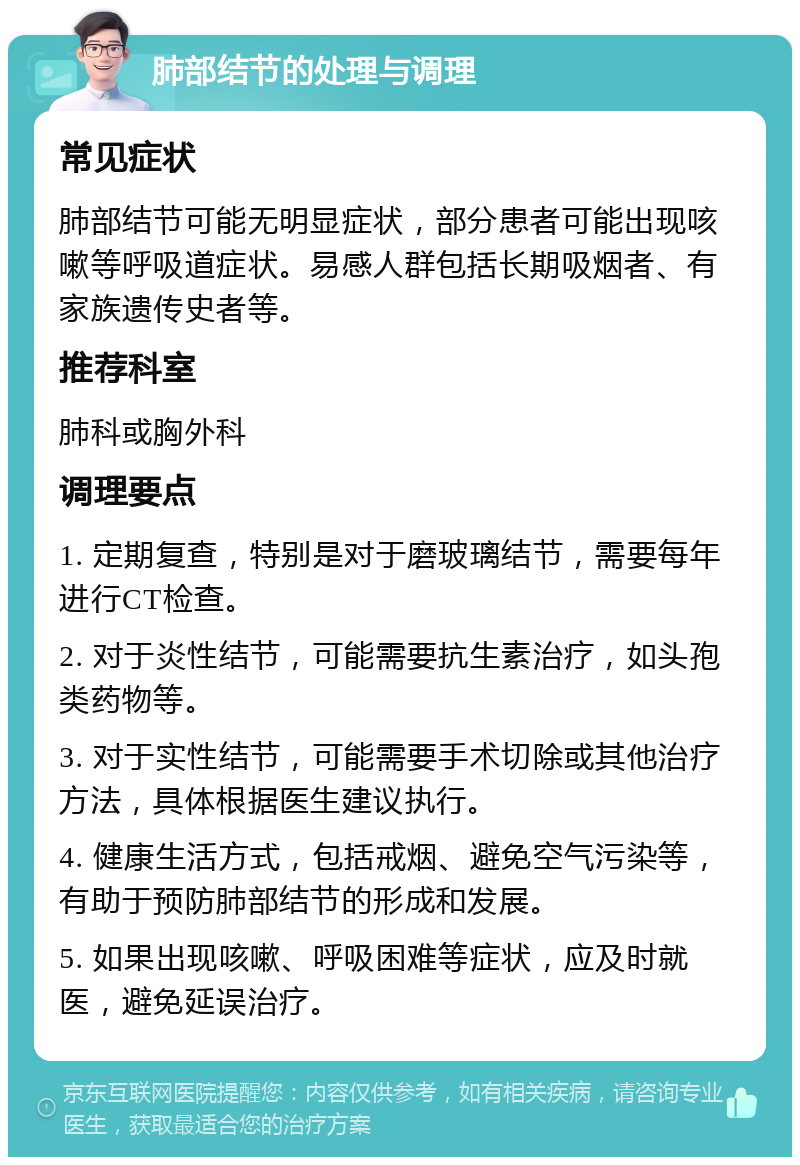 肺部结节的处理与调理 常见症状 肺部结节可能无明显症状，部分患者可能出现咳嗽等呼吸道症状。易感人群包括长期吸烟者、有家族遗传史者等。 推荐科室 肺科或胸外科 调理要点 1. 定期复查，特别是对于磨玻璃结节，需要每年进行CT检查。 2. 对于炎性结节，可能需要抗生素治疗，如头孢类药物等。 3. 对于实性结节，可能需要手术切除或其他治疗方法，具体根据医生建议执行。 4. 健康生活方式，包括戒烟、避免空气污染等，有助于预防肺部结节的形成和发展。 5. 如果出现咳嗽、呼吸困难等症状，应及时就医，避免延误治疗。