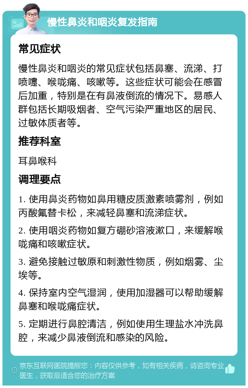 慢性鼻炎和咽炎复发指南 常见症状 慢性鼻炎和咽炎的常见症状包括鼻塞、流涕、打喷嚏、喉咙痛、咳嗽等。这些症状可能会在感冒后加重，特别是在有鼻液倒流的情况下。易感人群包括长期吸烟者、空气污染严重地区的居民、过敏体质者等。 推荐科室 耳鼻喉科 调理要点 1. 使用鼻炎药物如鼻用糖皮质激素喷雾剂，例如丙酸氟替卡松，来减轻鼻塞和流涕症状。 2. 使用咽炎药物如复方硼砂溶液漱口，来缓解喉咙痛和咳嗽症状。 3. 避免接触过敏原和刺激性物质，例如烟雾、尘埃等。 4. 保持室内空气湿润，使用加湿器可以帮助缓解鼻塞和喉咙痛症状。 5. 定期进行鼻腔清洁，例如使用生理盐水冲洗鼻腔，来减少鼻液倒流和感染的风险。