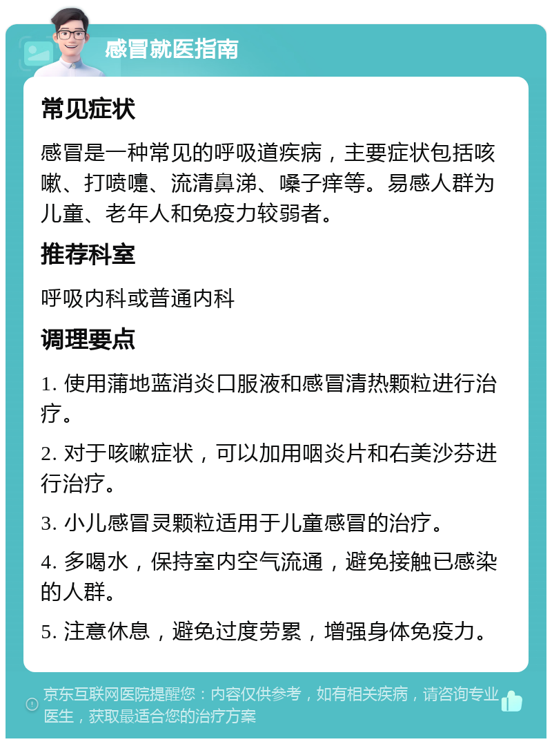 感冒就医指南 常见症状 感冒是一种常见的呼吸道疾病，主要症状包括咳嗽、打喷嚏、流清鼻涕、嗓子痒等。易感人群为儿童、老年人和免疫力较弱者。 推荐科室 呼吸内科或普通内科 调理要点 1. 使用蒲地蓝消炎口服液和感冒清热颗粒进行治疗。 2. 对于咳嗽症状，可以加用咽炎片和右美沙芬进行治疗。 3. 小儿感冒灵颗粒适用于儿童感冒的治疗。 4. 多喝水，保持室内空气流通，避免接触已感染的人群。 5. 注意休息，避免过度劳累，增强身体免疫力。