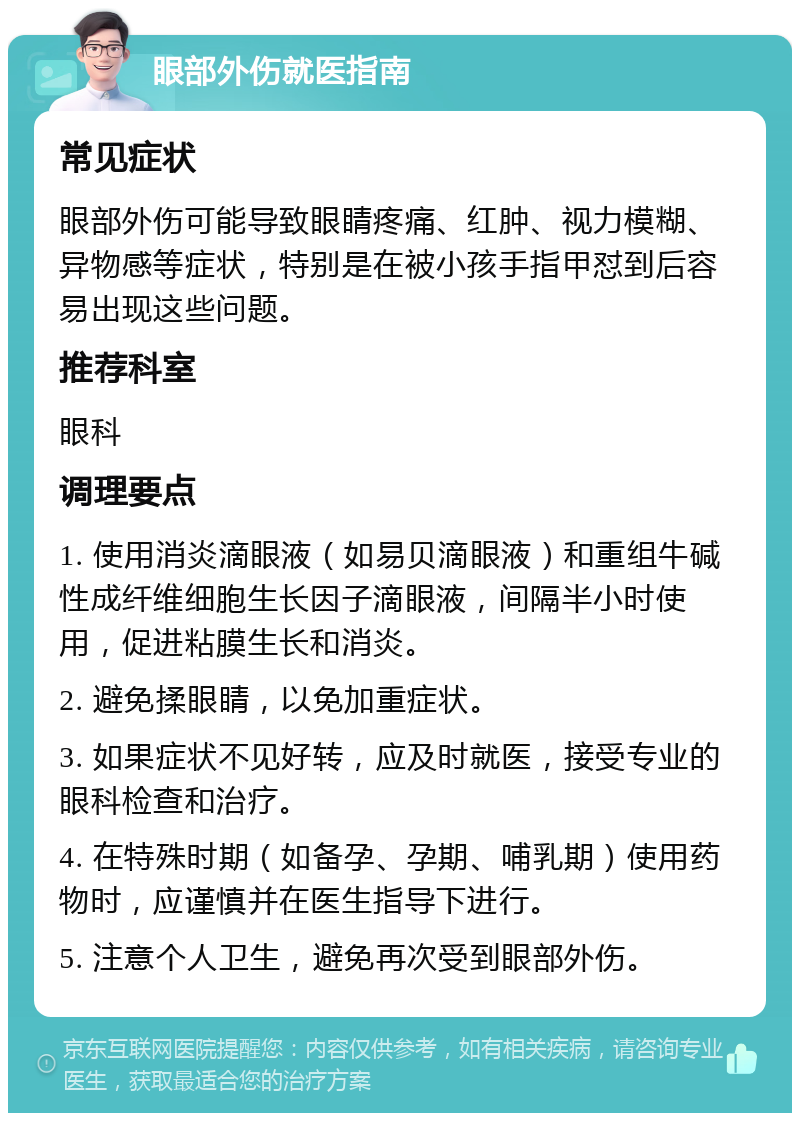 眼部外伤就医指南 常见症状 眼部外伤可能导致眼睛疼痛、红肿、视力模糊、异物感等症状，特别是在被小孩手指甲怼到后容易出现这些问题。 推荐科室 眼科 调理要点 1. 使用消炎滴眼液（如易贝滴眼液）和重组牛碱性成纤维细胞生长因子滴眼液，间隔半小时使用，促进粘膜生长和消炎。 2. 避免揉眼睛，以免加重症状。 3. 如果症状不见好转，应及时就医，接受专业的眼科检查和治疗。 4. 在特殊时期（如备孕、孕期、哺乳期）使用药物时，应谨慎并在医生指导下进行。 5. 注意个人卫生，避免再次受到眼部外伤。