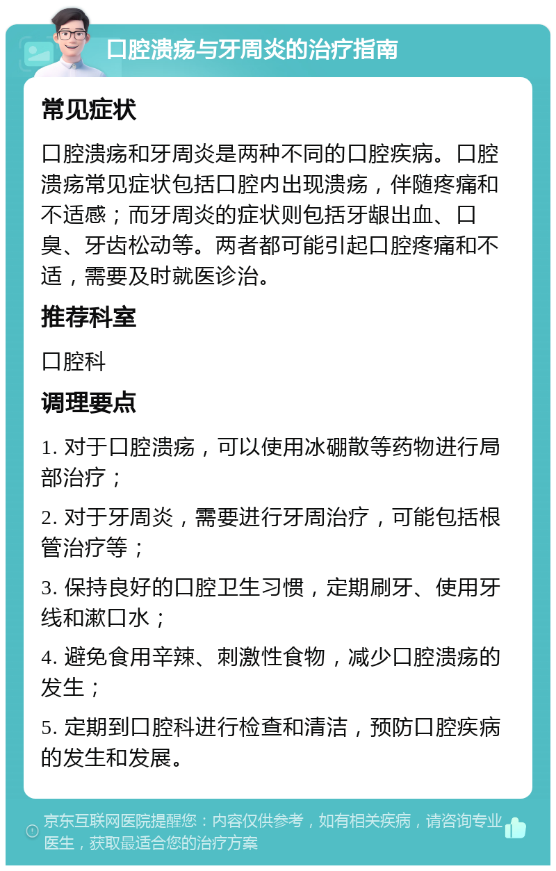 口腔溃疡与牙周炎的治疗指南 常见症状 口腔溃疡和牙周炎是两种不同的口腔疾病。口腔溃疡常见症状包括口腔内出现溃疡，伴随疼痛和不适感；而牙周炎的症状则包括牙龈出血、口臭、牙齿松动等。两者都可能引起口腔疼痛和不适，需要及时就医诊治。 推荐科室 口腔科 调理要点 1. 对于口腔溃疡，可以使用冰硼散等药物进行局部治疗； 2. 对于牙周炎，需要进行牙周治疗，可能包括根管治疗等； 3. 保持良好的口腔卫生习惯，定期刷牙、使用牙线和漱口水； 4. 避免食用辛辣、刺激性食物，减少口腔溃疡的发生； 5. 定期到口腔科进行检查和清洁，预防口腔疾病的发生和发展。