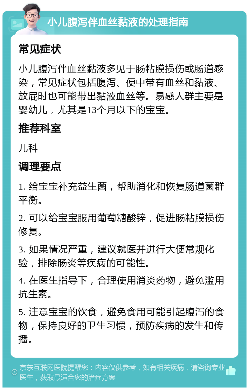 小儿腹泻伴血丝黏液的处理指南 常见症状 小儿腹泻伴血丝黏液多见于肠粘膜损伤或肠道感染，常见症状包括腹泻、便中带有血丝和黏液、放屁时也可能带出黏液血丝等。易感人群主要是婴幼儿，尤其是13个月以下的宝宝。 推荐科室 儿科 调理要点 1. 给宝宝补充益生菌，帮助消化和恢复肠道菌群平衡。 2. 可以给宝宝服用葡萄糖酸锌，促进肠粘膜损伤修复。 3. 如果情况严重，建议就医并进行大便常规化验，排除肠炎等疾病的可能性。 4. 在医生指导下，合理使用消炎药物，避免滥用抗生素。 5. 注意宝宝的饮食，避免食用可能引起腹泻的食物，保持良好的卫生习惯，预防疾病的发生和传播。