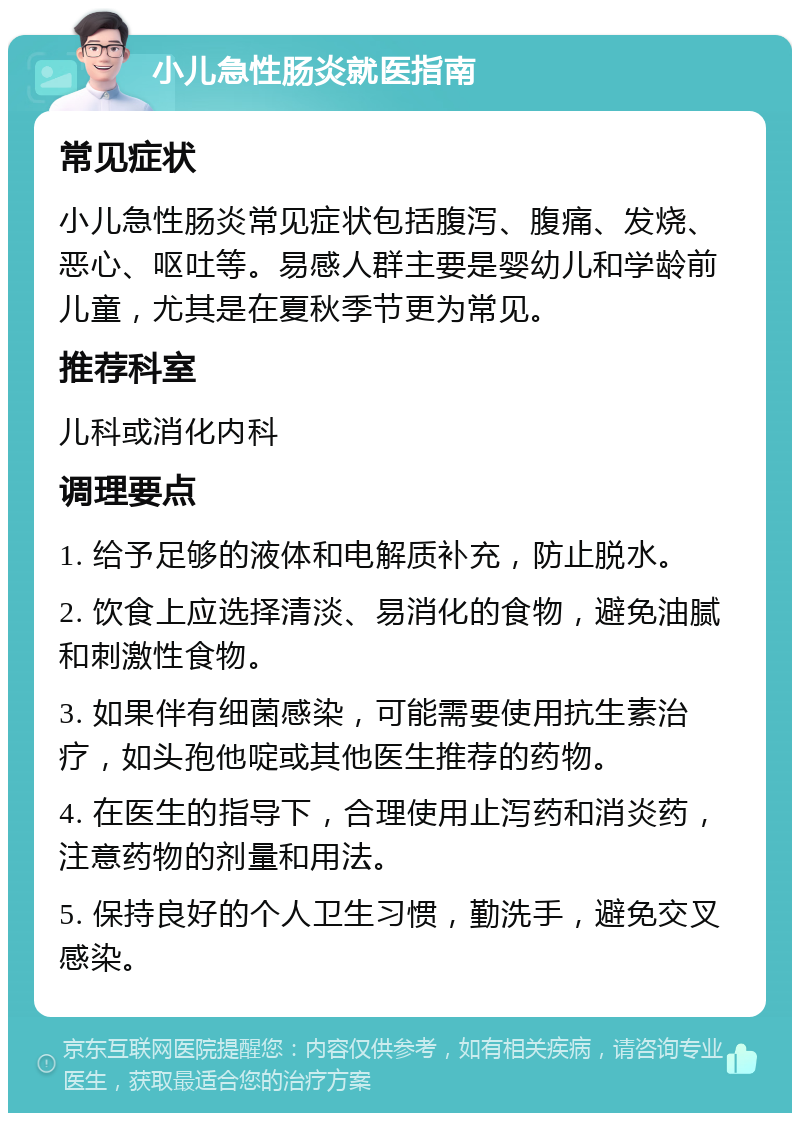 小儿急性肠炎就医指南 常见症状 小儿急性肠炎常见症状包括腹泻、腹痛、发烧、恶心、呕吐等。易感人群主要是婴幼儿和学龄前儿童，尤其是在夏秋季节更为常见。 推荐科室 儿科或消化内科 调理要点 1. 给予足够的液体和电解质补充，防止脱水。 2. 饮食上应选择清淡、易消化的食物，避免油腻和刺激性食物。 3. 如果伴有细菌感染，可能需要使用抗生素治疗，如头孢他啶或其他医生推荐的药物。 4. 在医生的指导下，合理使用止泻药和消炎药，注意药物的剂量和用法。 5. 保持良好的个人卫生习惯，勤洗手，避免交叉感染。