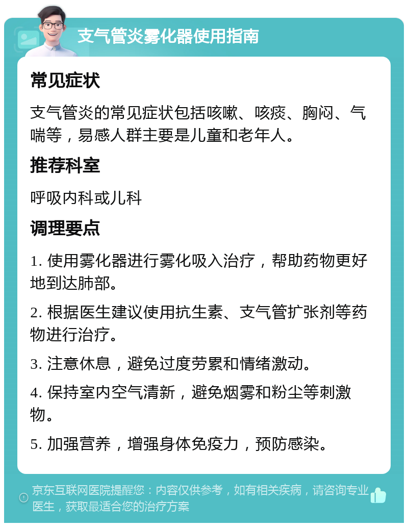 支气管炎雾化器使用指南 常见症状 支气管炎的常见症状包括咳嗽、咳痰、胸闷、气喘等，易感人群主要是儿童和老年人。 推荐科室 呼吸内科或儿科 调理要点 1. 使用雾化器进行雾化吸入治疗，帮助药物更好地到达肺部。 2. 根据医生建议使用抗生素、支气管扩张剂等药物进行治疗。 3. 注意休息，避免过度劳累和情绪激动。 4. 保持室内空气清新，避免烟雾和粉尘等刺激物。 5. 加强营养，增强身体免疫力，预防感染。