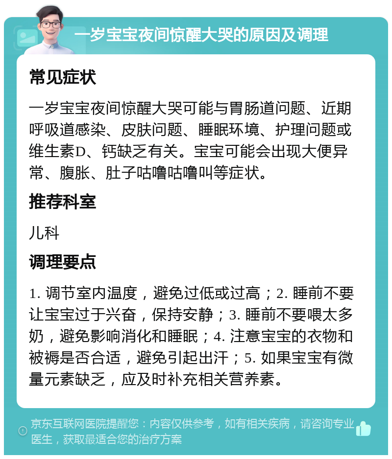 一岁宝宝夜间惊醒大哭的原因及调理 常见症状 一岁宝宝夜间惊醒大哭可能与胃肠道问题、近期呼吸道感染、皮肤问题、睡眠环境、护理问题或维生素D、钙缺乏有关。宝宝可能会出现大便异常、腹胀、肚子咕噜咕噜叫等症状。 推荐科室 儿科 调理要点 1. 调节室内温度，避免过低或过高；2. 睡前不要让宝宝过于兴奋，保持安静；3. 睡前不要喂太多奶，避免影响消化和睡眠；4. 注意宝宝的衣物和被褥是否合适，避免引起出汗；5. 如果宝宝有微量元素缺乏，应及时补充相关营养素。