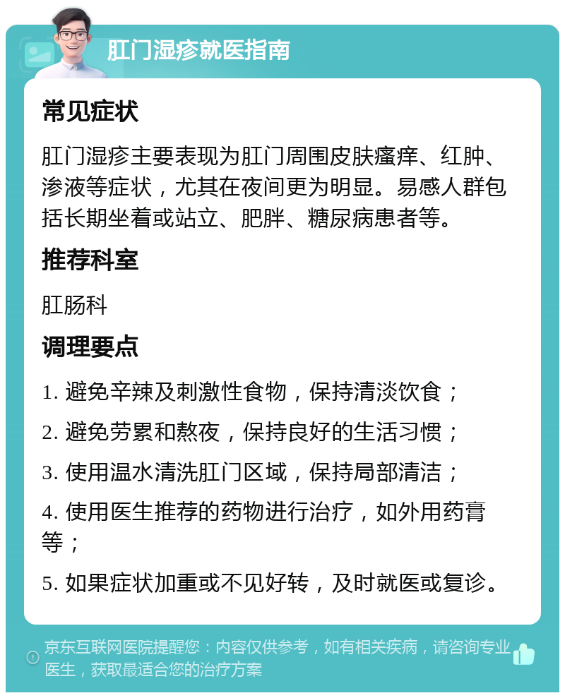 肛门湿疹就医指南 常见症状 肛门湿疹主要表现为肛门周围皮肤瘙痒、红肿、渗液等症状，尤其在夜间更为明显。易感人群包括长期坐着或站立、肥胖、糖尿病患者等。 推荐科室 肛肠科 调理要点 1. 避免辛辣及刺激性食物，保持清淡饮食； 2. 避免劳累和熬夜，保持良好的生活习惯； 3. 使用温水清洗肛门区域，保持局部清洁； 4. 使用医生推荐的药物进行治疗，如外用药膏等； 5. 如果症状加重或不见好转，及时就医或复诊。