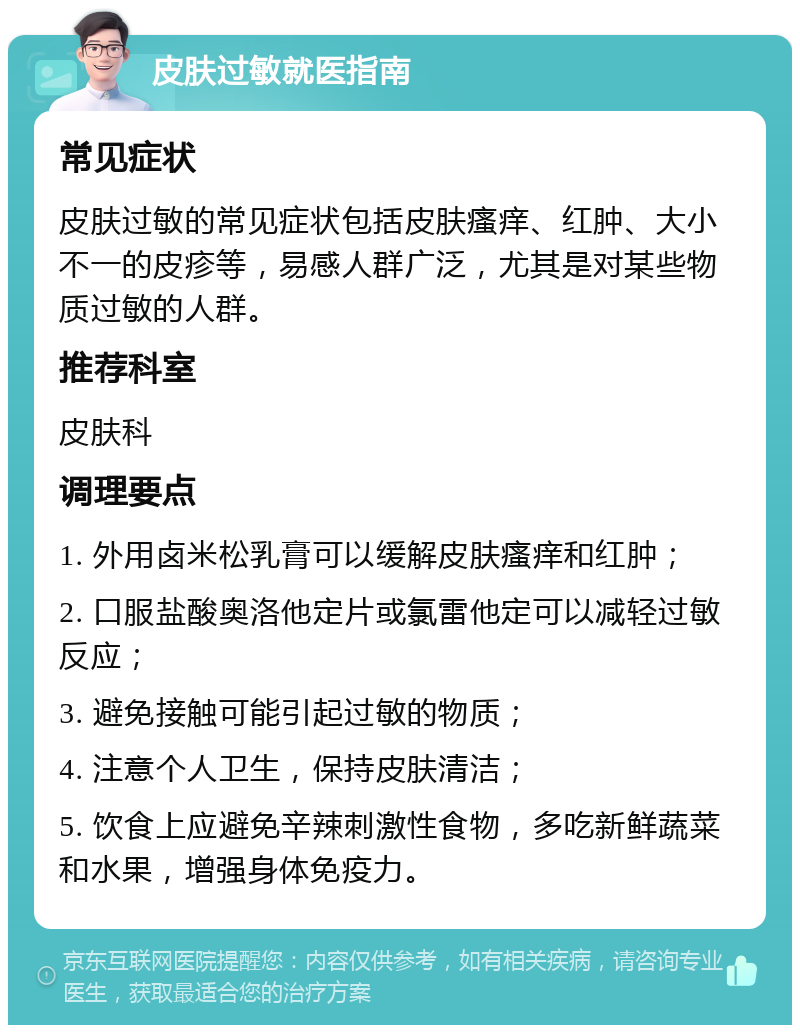 皮肤过敏就医指南 常见症状 皮肤过敏的常见症状包括皮肤瘙痒、红肿、大小不一的皮疹等，易感人群广泛，尤其是对某些物质过敏的人群。 推荐科室 皮肤科 调理要点 1. 外用卤米松乳膏可以缓解皮肤瘙痒和红肿； 2. 口服盐酸奥洛他定片或氯雷他定可以减轻过敏反应； 3. 避免接触可能引起过敏的物质； 4. 注意个人卫生，保持皮肤清洁； 5. 饮食上应避免辛辣刺激性食物，多吃新鲜蔬菜和水果，增强身体免疫力。