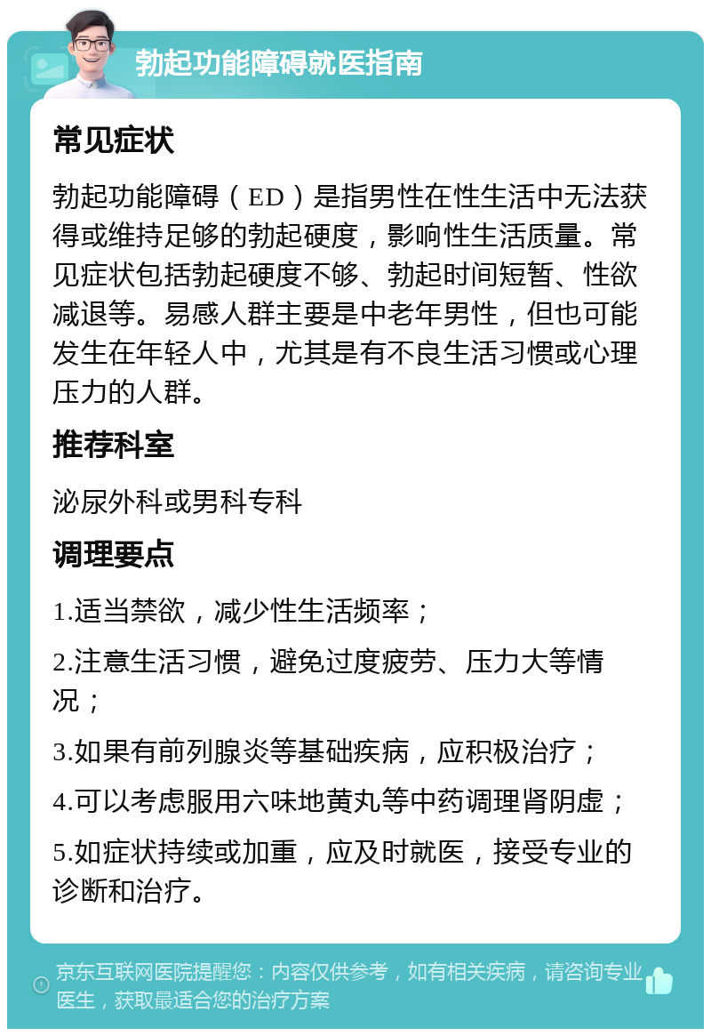 勃起功能障碍就医指南 常见症状 勃起功能障碍（ED）是指男性在性生活中无法获得或维持足够的勃起硬度，影响性生活质量。常见症状包括勃起硬度不够、勃起时间短暂、性欲减退等。易感人群主要是中老年男性，但也可能发生在年轻人中，尤其是有不良生活习惯或心理压力的人群。 推荐科室 泌尿外科或男科专科 调理要点 1.适当禁欲，减少性生活频率； 2.注意生活习惯，避免过度疲劳、压力大等情况； 3.如果有前列腺炎等基础疾病，应积极治疗； 4.可以考虑服用六味地黄丸等中药调理肾阴虚； 5.如症状持续或加重，应及时就医，接受专业的诊断和治疗。