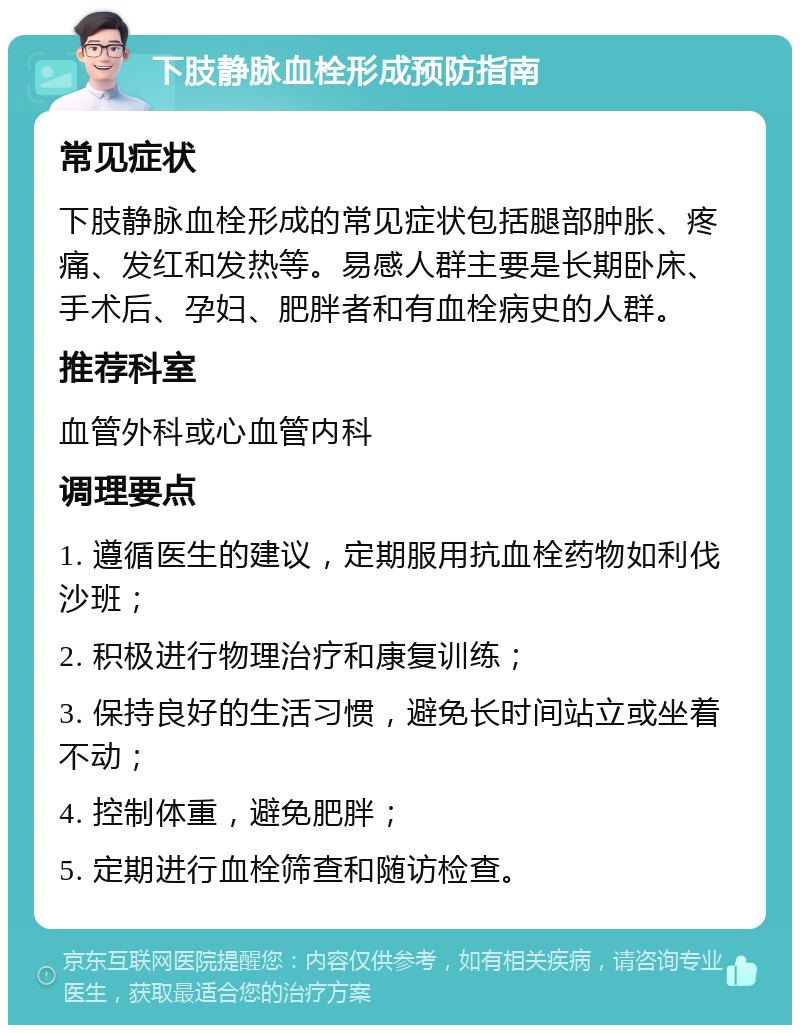 下肢静脉血栓形成预防指南 常见症状 下肢静脉血栓形成的常见症状包括腿部肿胀、疼痛、发红和发热等。易感人群主要是长期卧床、手术后、孕妇、肥胖者和有血栓病史的人群。 推荐科室 血管外科或心血管内科 调理要点 1. 遵循医生的建议，定期服用抗血栓药物如利伐沙班； 2. 积极进行物理治疗和康复训练； 3. 保持良好的生活习惯，避免长时间站立或坐着不动； 4. 控制体重，避免肥胖； 5. 定期进行血栓筛查和随访检查。