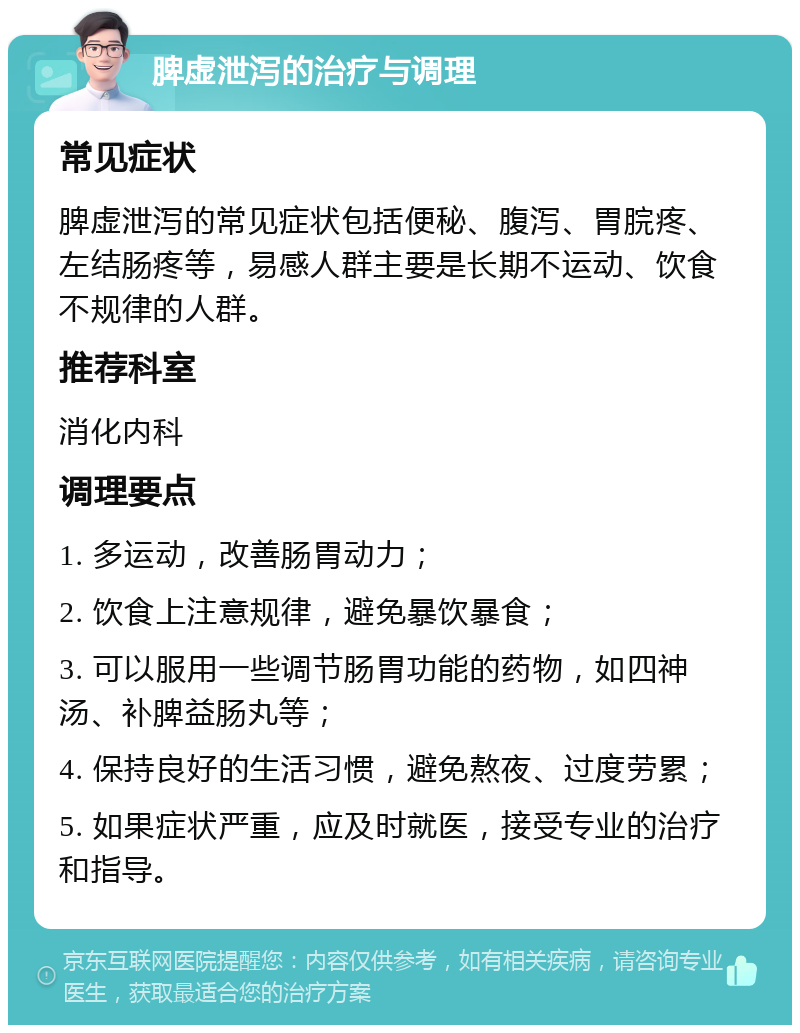 脾虚泄泻的治疗与调理 常见症状 脾虚泄泻的常见症状包括便秘、腹泻、胃脘疼、左结肠疼等，易感人群主要是长期不运动、饮食不规律的人群。 推荐科室 消化内科 调理要点 1. 多运动，改善肠胃动力； 2. 饮食上注意规律，避免暴饮暴食； 3. 可以服用一些调节肠胃功能的药物，如四神汤、补脾益肠丸等； 4. 保持良好的生活习惯，避免熬夜、过度劳累； 5. 如果症状严重，应及时就医，接受专业的治疗和指导。