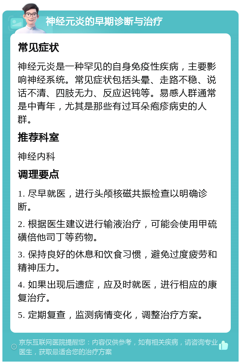 神经元炎的早期诊断与治疗 常见症状 神经元炎是一种罕见的自身免疫性疾病，主要影响神经系统。常见症状包括头晕、走路不稳、说话不清、四肢无力、反应迟钝等。易感人群通常是中青年，尤其是那些有过耳朵疱疹病史的人群。 推荐科室 神经内科 调理要点 1. 尽早就医，进行头颅核磁共振检查以明确诊断。 2. 根据医生建议进行输液治疗，可能会使用甲硫磺倍他司丁等药物。 3. 保持良好的休息和饮食习惯，避免过度疲劳和精神压力。 4. 如果出现后遗症，应及时就医，进行相应的康复治疗。 5. 定期复查，监测病情变化，调整治疗方案。