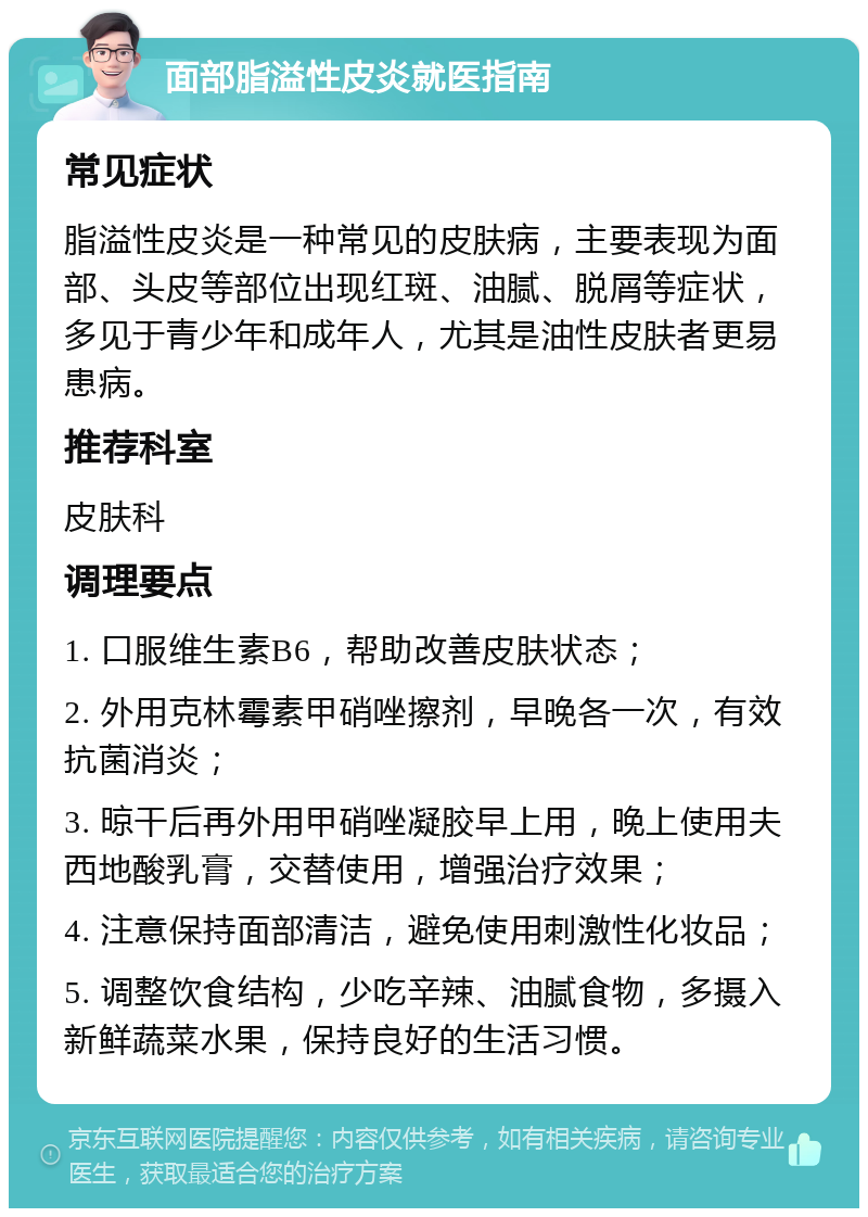 面部脂溢性皮炎就医指南 常见症状 脂溢性皮炎是一种常见的皮肤病，主要表现为面部、头皮等部位出现红斑、油腻、脱屑等症状，多见于青少年和成年人，尤其是油性皮肤者更易患病。 推荐科室 皮肤科 调理要点 1. 口服维生素B6，帮助改善皮肤状态； 2. 外用克林霉素甲硝唑擦剂，早晚各一次，有效抗菌消炎； 3. 晾干后再外用甲硝唑凝胶早上用，晚上使用夫西地酸乳膏，交替使用，增强治疗效果； 4. 注意保持面部清洁，避免使用刺激性化妆品； 5. 调整饮食结构，少吃辛辣、油腻食物，多摄入新鲜蔬菜水果，保持良好的生活习惯。