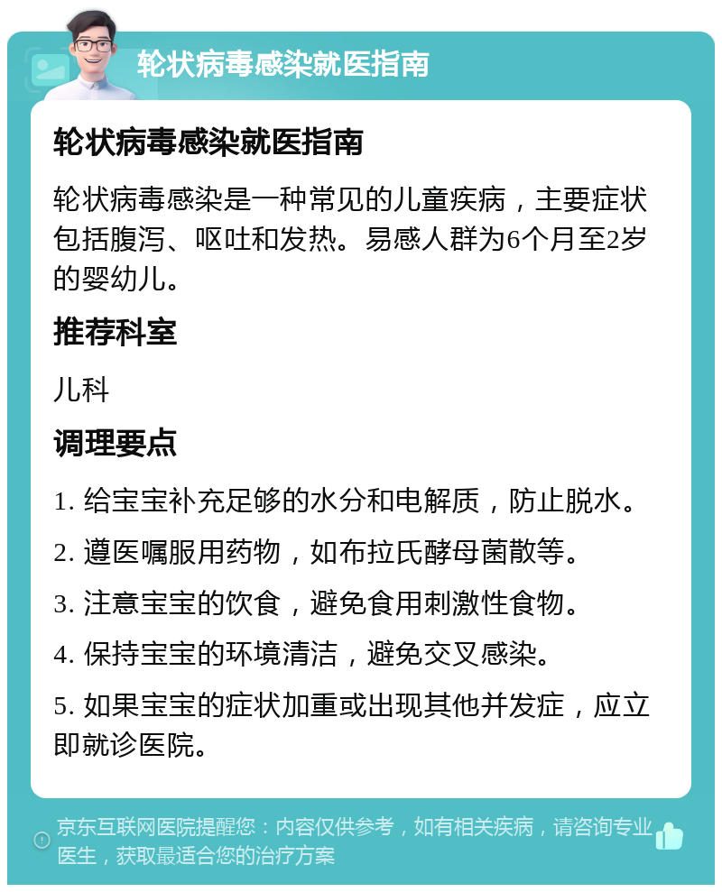 轮状病毒感染就医指南 轮状病毒感染就医指南 轮状病毒感染是一种常见的儿童疾病，主要症状包括腹泻、呕吐和发热。易感人群为6个月至2岁的婴幼儿。 推荐科室 儿科 调理要点 1. 给宝宝补充足够的水分和电解质，防止脱水。 2. 遵医嘱服用药物，如布拉氏酵母菌散等。 3. 注意宝宝的饮食，避免食用刺激性食物。 4. 保持宝宝的环境清洁，避免交叉感染。 5. 如果宝宝的症状加重或出现其他并发症，应立即就诊医院。