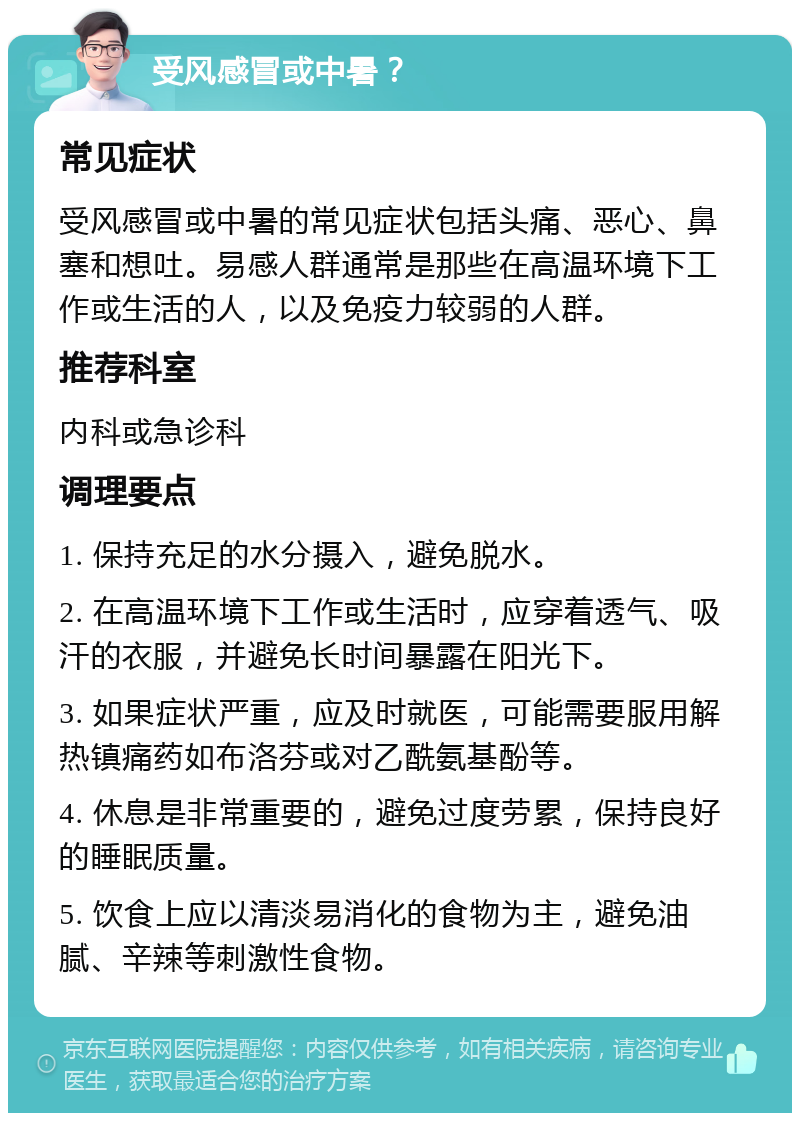 受风感冒或中暑？ 常见症状 受风感冒或中暑的常见症状包括头痛、恶心、鼻塞和想吐。易感人群通常是那些在高温环境下工作或生活的人，以及免疫力较弱的人群。 推荐科室 内科或急诊科 调理要点 1. 保持充足的水分摄入，避免脱水。 2. 在高温环境下工作或生活时，应穿着透气、吸汗的衣服，并避免长时间暴露在阳光下。 3. 如果症状严重，应及时就医，可能需要服用解热镇痛药如布洛芬或对乙酰氨基酚等。 4. 休息是非常重要的，避免过度劳累，保持良好的睡眠质量。 5. 饮食上应以清淡易消化的食物为主，避免油腻、辛辣等刺激性食物。