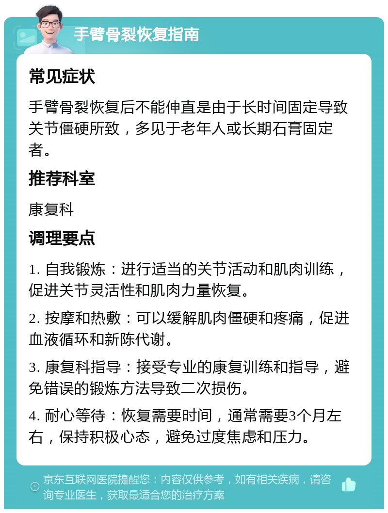 手臂骨裂恢复指南 常见症状 手臂骨裂恢复后不能伸直是由于长时间固定导致关节僵硬所致，多见于老年人或长期石膏固定者。 推荐科室 康复科 调理要点 1. 自我锻炼：进行适当的关节活动和肌肉训练，促进关节灵活性和肌肉力量恢复。 2. 按摩和热敷：可以缓解肌肉僵硬和疼痛，促进血液循环和新陈代谢。 3. 康复科指导：接受专业的康复训练和指导，避免错误的锻炼方法导致二次损伤。 4. 耐心等待：恢复需要时间，通常需要3个月左右，保持积极心态，避免过度焦虑和压力。