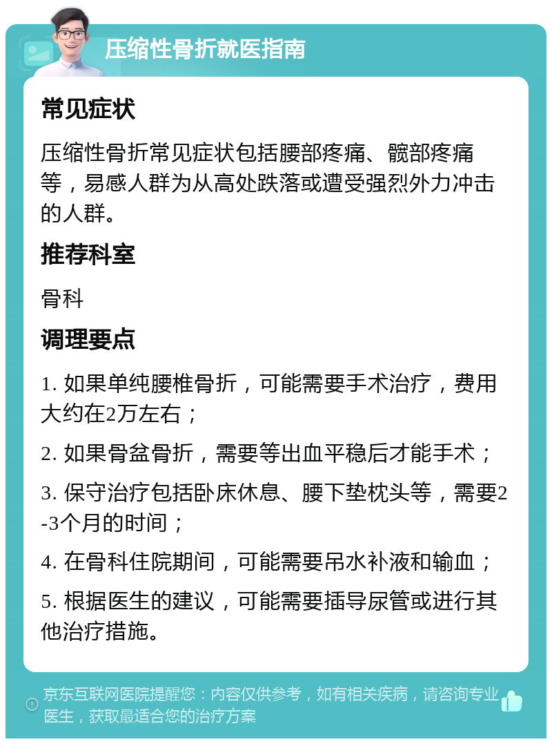 压缩性骨折就医指南 常见症状 压缩性骨折常见症状包括腰部疼痛、髋部疼痛等，易感人群为从高处跌落或遭受强烈外力冲击的人群。 推荐科室 骨科 调理要点 1. 如果单纯腰椎骨折，可能需要手术治疗，费用大约在2万左右； 2. 如果骨盆骨折，需要等出血平稳后才能手术； 3. 保守治疗包括卧床休息、腰下垫枕头等，需要2-3个月的时间； 4. 在骨科住院期间，可能需要吊水补液和输血； 5. 根据医生的建议，可能需要插导尿管或进行其他治疗措施。