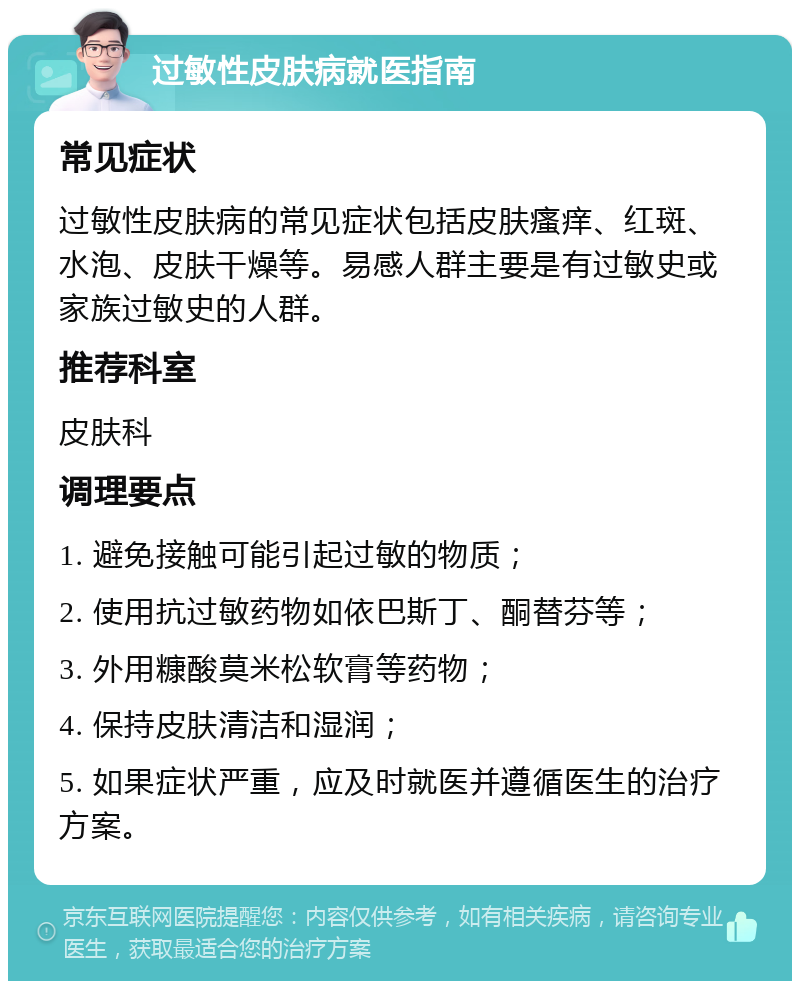 过敏性皮肤病就医指南 常见症状 过敏性皮肤病的常见症状包括皮肤瘙痒、红斑、水泡、皮肤干燥等。易感人群主要是有过敏史或家族过敏史的人群。 推荐科室 皮肤科 调理要点 1. 避免接触可能引起过敏的物质； 2. 使用抗过敏药物如依巴斯丁、酮替芬等； 3. 外用糠酸莫米松软膏等药物； 4. 保持皮肤清洁和湿润； 5. 如果症状严重，应及时就医并遵循医生的治疗方案。