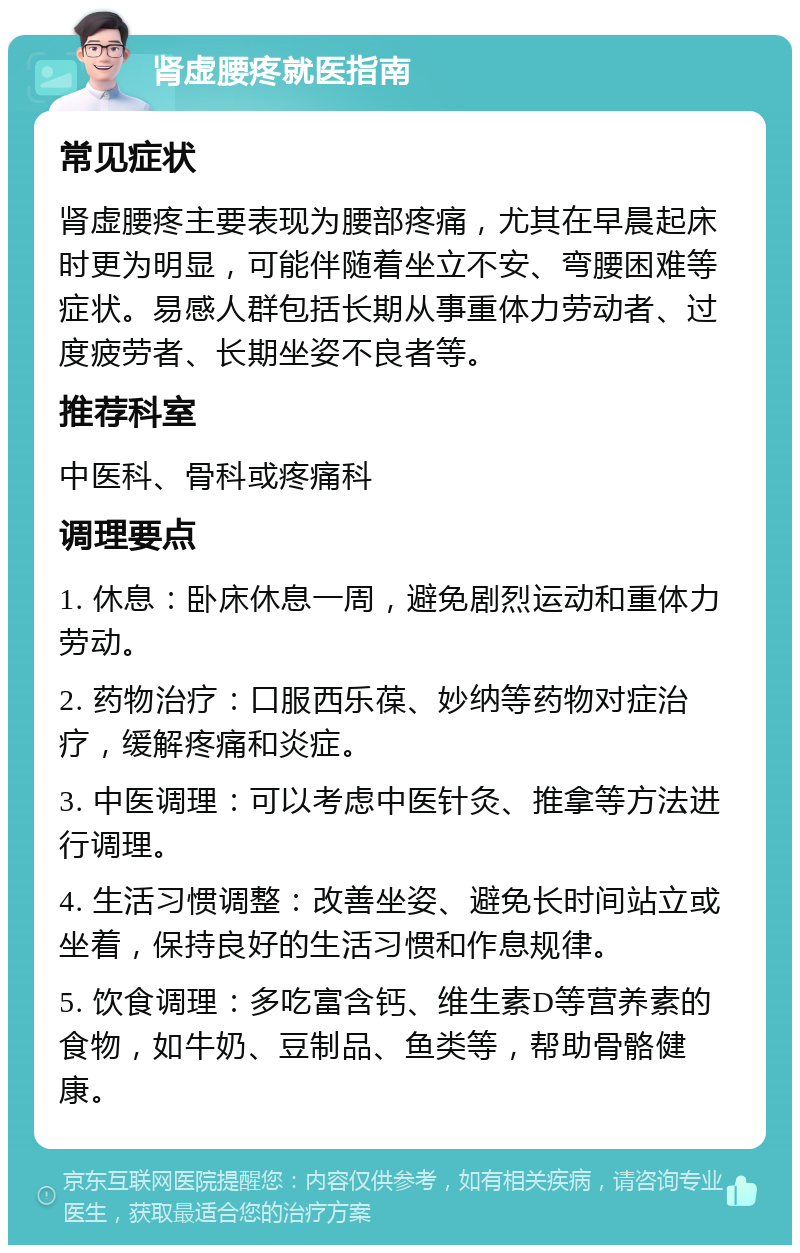 肾虚腰疼就医指南 常见症状 肾虚腰疼主要表现为腰部疼痛，尤其在早晨起床时更为明显，可能伴随着坐立不安、弯腰困难等症状。易感人群包括长期从事重体力劳动者、过度疲劳者、长期坐姿不良者等。 推荐科室 中医科、骨科或疼痛科 调理要点 1. 休息：卧床休息一周，避免剧烈运动和重体力劳动。 2. 药物治疗：口服西乐葆、妙纳等药物对症治疗，缓解疼痛和炎症。 3. 中医调理：可以考虑中医针灸、推拿等方法进行调理。 4. 生活习惯调整：改善坐姿、避免长时间站立或坐着，保持良好的生活习惯和作息规律。 5. 饮食调理：多吃富含钙、维生素D等营养素的食物，如牛奶、豆制品、鱼类等，帮助骨骼健康。