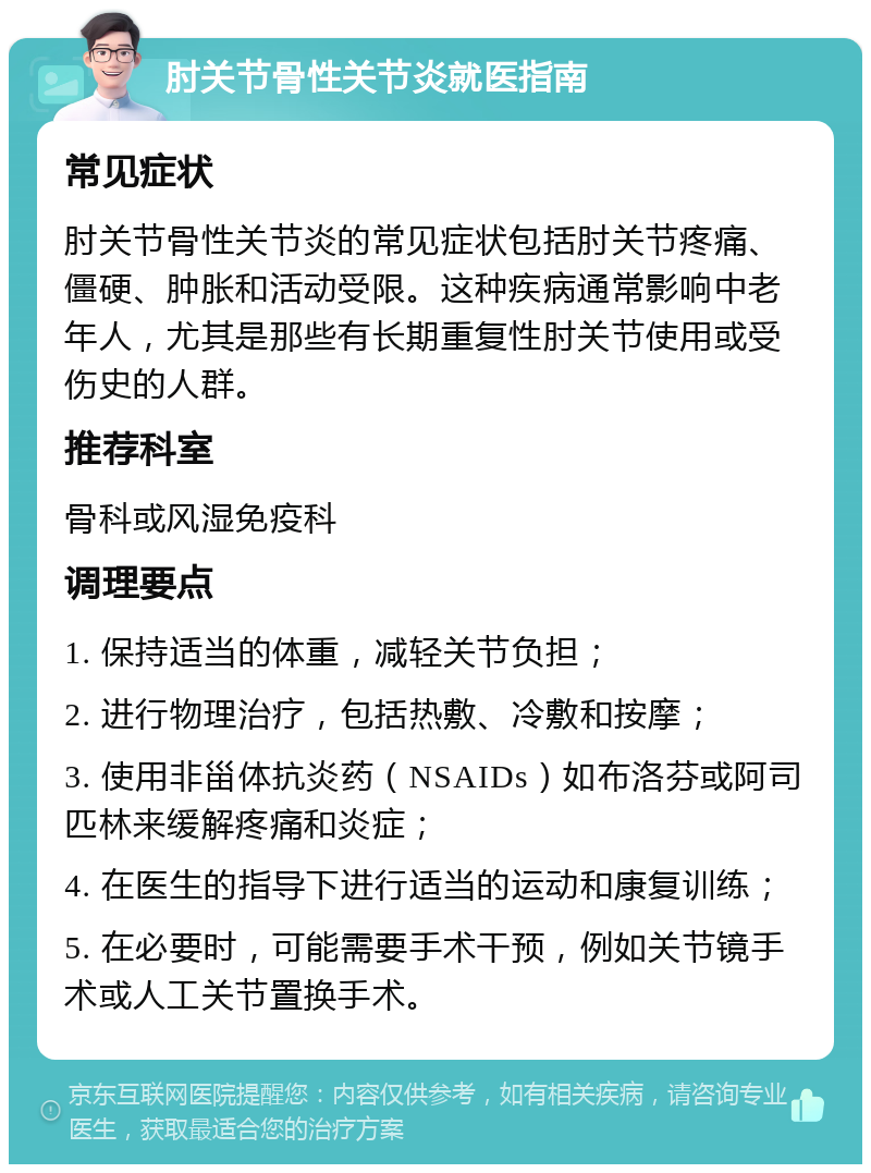 肘关节骨性关节炎就医指南 常见症状 肘关节骨性关节炎的常见症状包括肘关节疼痛、僵硬、肿胀和活动受限。这种疾病通常影响中老年人，尤其是那些有长期重复性肘关节使用或受伤史的人群。 推荐科室 骨科或风湿免疫科 调理要点 1. 保持适当的体重，减轻关节负担； 2. 进行物理治疗，包括热敷、冷敷和按摩； 3. 使用非甾体抗炎药（NSAIDs）如布洛芬或阿司匹林来缓解疼痛和炎症； 4. 在医生的指导下进行适当的运动和康复训练； 5. 在必要时，可能需要手术干预，例如关节镜手术或人工关节置换手术。