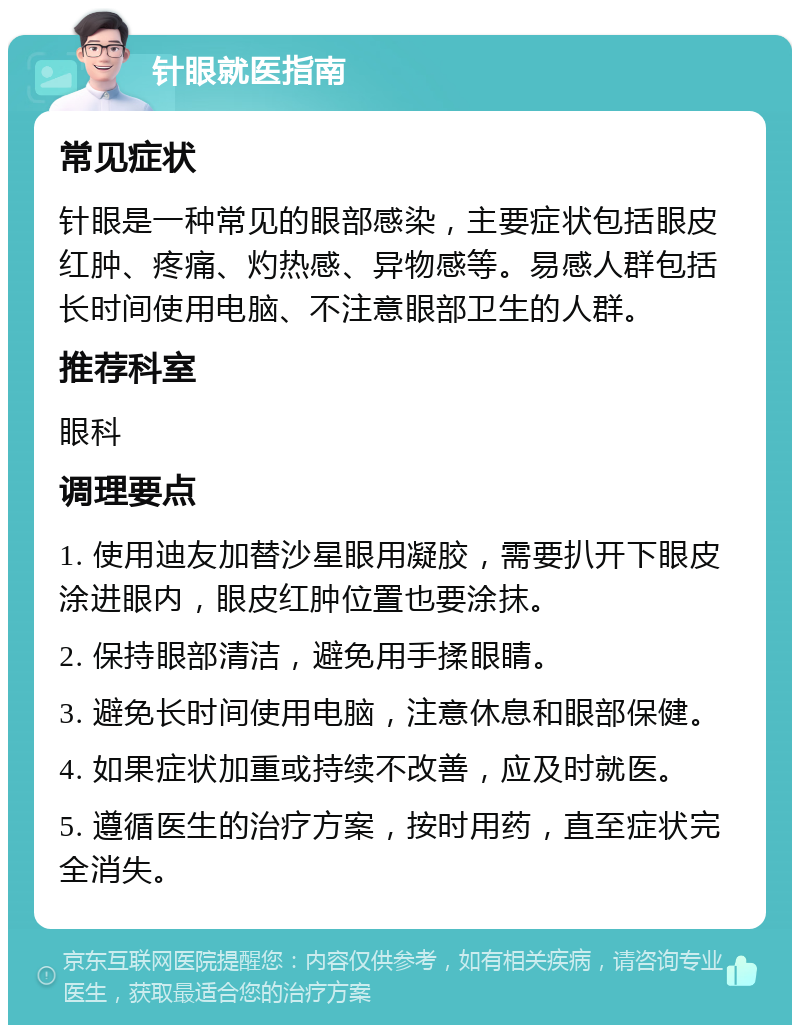 针眼就医指南 常见症状 针眼是一种常见的眼部感染，主要症状包括眼皮红肿、疼痛、灼热感、异物感等。易感人群包括长时间使用电脑、不注意眼部卫生的人群。 推荐科室 眼科 调理要点 1. 使用迪友加替沙星眼用凝胶，需要扒开下眼皮涂进眼内，眼皮红肿位置也要涂抹。 2. 保持眼部清洁，避免用手揉眼睛。 3. 避免长时间使用电脑，注意休息和眼部保健。 4. 如果症状加重或持续不改善，应及时就医。 5. 遵循医生的治疗方案，按时用药，直至症状完全消失。