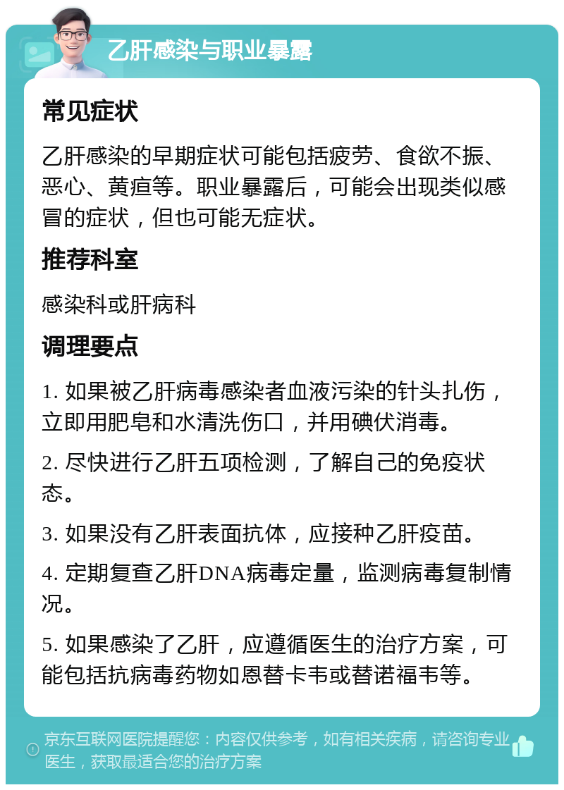 乙肝感染与职业暴露 常见症状 乙肝感染的早期症状可能包括疲劳、食欲不振、恶心、黄疸等。职业暴露后，可能会出现类似感冒的症状，但也可能无症状。 推荐科室 感染科或肝病科 调理要点 1. 如果被乙肝病毒感染者血液污染的针头扎伤，立即用肥皂和水清洗伤口，并用碘伏消毒。 2. 尽快进行乙肝五项检测，了解自己的免疫状态。 3. 如果没有乙肝表面抗体，应接种乙肝疫苗。 4. 定期复查乙肝DNA病毒定量，监测病毒复制情况。 5. 如果感染了乙肝，应遵循医生的治疗方案，可能包括抗病毒药物如恩替卡韦或替诺福韦等。