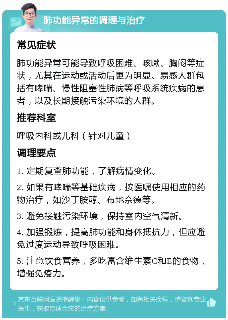 肺功能异常的调理与治疗 常见症状 肺功能异常可能导致呼吸困难、咳嗽、胸闷等症状，尤其在运动或活动后更为明显。易感人群包括有哮喘、慢性阻塞性肺病等呼吸系统疾病的患者，以及长期接触污染环境的人群。 推荐科室 呼吸内科或儿科（针对儿童） 调理要点 1. 定期复查肺功能，了解病情变化。 2. 如果有哮喘等基础疾病，按医嘱使用相应的药物治疗，如沙丁胺醇、布地奈德等。 3. 避免接触污染环境，保持室内空气清新。 4. 加强锻炼，提高肺功能和身体抵抗力，但应避免过度运动导致呼吸困难。 5. 注意饮食营养，多吃富含维生素C和E的食物，增强免疫力。