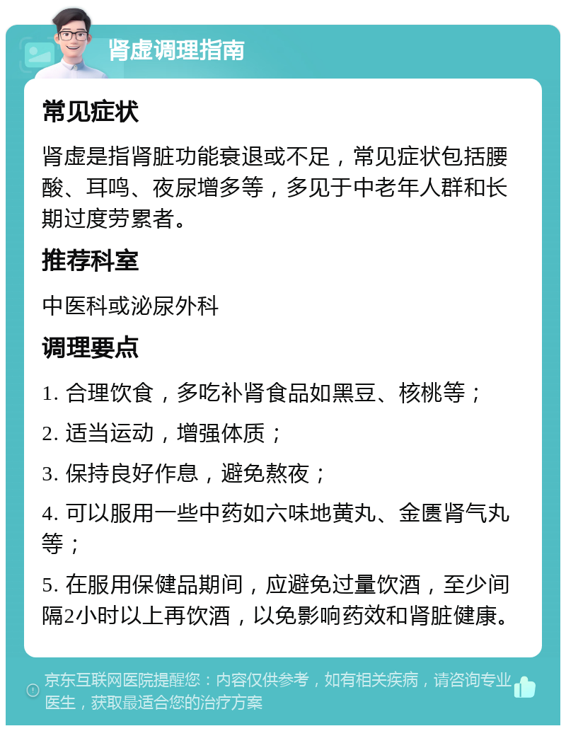 肾虚调理指南 常见症状 肾虚是指肾脏功能衰退或不足，常见症状包括腰酸、耳鸣、夜尿增多等，多见于中老年人群和长期过度劳累者。 推荐科室 中医科或泌尿外科 调理要点 1. 合理饮食，多吃补肾食品如黑豆、核桃等； 2. 适当运动，增强体质； 3. 保持良好作息，避免熬夜； 4. 可以服用一些中药如六味地黄丸、金匮肾气丸等； 5. 在服用保健品期间，应避免过量饮酒，至少间隔2小时以上再饮酒，以免影响药效和肾脏健康。