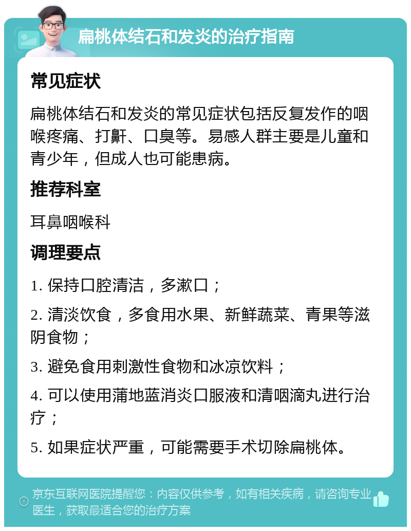 扁桃体结石和发炎的治疗指南 常见症状 扁桃体结石和发炎的常见症状包括反复发作的咽喉疼痛、打鼾、口臭等。易感人群主要是儿童和青少年，但成人也可能患病。 推荐科室 耳鼻咽喉科 调理要点 1. 保持口腔清洁，多漱口； 2. 清淡饮食，多食用水果、新鲜蔬菜、青果等滋阴食物； 3. 避免食用刺激性食物和冰凉饮料； 4. 可以使用蒲地蓝消炎口服液和清咽滴丸进行治疗； 5. 如果症状严重，可能需要手术切除扁桃体。